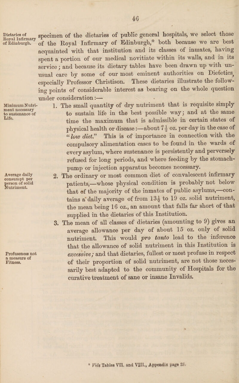 4:6 Dietaries of Royal Infirmary of Edinburgh. Minimum Nutri¬ ment necessary to sustenance of Life, Average daily consumpt per person of solid Nutriment. Profuseness not a measure of Fitness. specimen of the dietaries of public general hospitals, we select those of the Royal Infirmary of Edinburgh* both because we are best acquainted with that institution and its classes of inmates, having spent a portion of our medical novitiate within its walls, and in its service; and because its dietary tables have been drawn up with un¬ usual care by some of our most eminent authorities on Dietetics^ especially Professor Christison. These dietaries illustrate the follow¬ ing points of considerable interest as bearing on the whole question under consideration:— 1. The small quantity of dry nutriment that is requisite simply to sustain life in the best possible way j and at the same time the maximum that is admissible in certain states of physical health or disease:—about 7\ oz. per day in the case of “low diet” This is of importance in connection with the compulsory alimentation cases to be found in the wards of every asylum, where sustenance is persistently and perversely refused for long periods, and where feeding by the stomach- pump or injection apparatus becomes necessary. 2. The ordinary or most common diet of convalescent infirmary patients,—whose physical condition is probably not below that of the majority of the inmates of public asylums,—con¬ tains a'daily average of from 13^ to 19 oz. solid nutriment, the mean being 16 oz., an amount that falls far short of that supplied in the dietaries of this Institution. 3. The mean of all classes of dietaries (amounting to 9) gives an average allowance per day of about 15 oz. only of solid nutriment. This would pro tanto lead to the inference that the allowance of solid nutriment in this Institution is excessive; and that dietaries, fullest or most profuse in respect of their proportion of solid nutriment, are not those neces¬ sarily best adapted to the community of Hospitals for the curative treatment of sane or insane Invalids.