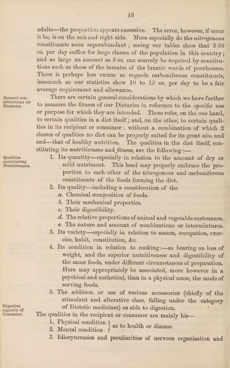 General con¬ siderations on dietaries. Qualities constituting Nutritiveness. Digestive capacity of Consumer. adults—the proportion appears excessive. The error, however, if error it be, is on the sate and right side. More especially do the nitrogenous constituents seem superabundant ; seeing our tables show that 3-50 oz. per day suffice for large classes of the population in this country; and so large an amount as 5 oz. can scarcely be required by constitu¬ tions such as those of the inmates of the lunatic wards of poorhouses. There is perhaps less excess as regards carboniferous constituents, inasmuch as our statistics show 10 to 15 oz. per day to be a fair average requirement and allowance. There are certain general considerations by which we have further to measure the fitness of our Dietaries in reference to the specific use or purpose for which they are intended. These refer, on the one hand, to certain qualities in a diet itself; and, on the other, to certain quali¬ ties in its recipient or consumer : without a combination of which 2 classes of qualities no diet can be properly suited for its great aim and ©nd—that of healthy nutrition. The qualities in the diet itself, con¬ stituting its nutritiveness and fitness, are the following :— 1. Its quantity—especially in relation to the amount of dry or solid nutriment. This head may properly embrace the pro¬ portion to each other of the nitrogenous and carboniferous constituents of the foods forming the diet. 2. Its quality—including a consideration of the a. Chemical composition of foods. b. Their mechanical properties. c. Their digestibility. d. The relative proportions of animal and vegetable sustenance. e. The nature and amount of combinations or intermixtures. 3. Its variety—especially in relation to season, occupation, exer¬ cise, habit, constitution, &c. 4. Its condition in relation to cooking:—as bearing on loss of weight, and the superior nutritiveness and digestibility of the same foods, under different circumstances of preparation. Here may appropriately be associated, more however in a psychical and sesthetical, than in a physical sense, the mode of serving foods. 5. The addition or use of various accessories (chiefly of the stimulant and alterative class, falling under the category of Dietetic medicines) as aids to digestion. The qualities in the recipient or consumer are mainly his— 1. Physical condition } , . , _ o ii/r .i i •, • > as to health or disease. 2. Mental condition J 3. Idiosyncrasies and peculiarities of nervous organisation and