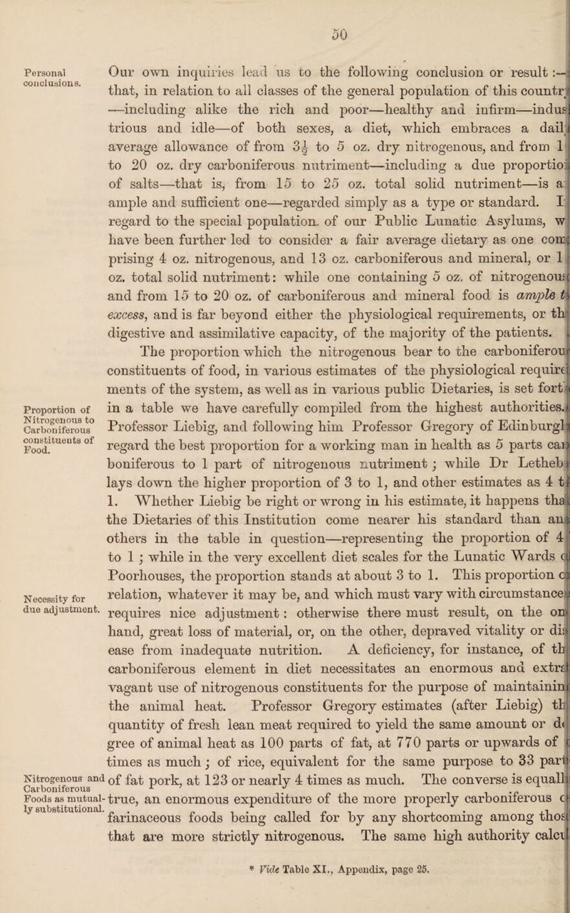Personal conclusions. Proportion of Nitrogenous to Carboniferous constituents of Food. Necessity for due adjustment. Our own inquiries lead us to the following conclusion or result that, in relation to all classes of the general population of this countr 1 —including alike the rich and poor—healthy and infirm—indus trious and idle—of both sexes, a diet, which embraces a dail average allowance of from 3^ to 5 oz. dry nitrogenous, and from 1 Nitrogenous and Carboniferous Foods as mutual¬ ly substitutional. to 20 oz. dry carboniferous nutriment—including a due proportio: of salts—that is, from 15 to 25 oz. total solid nutriment—is a: ample and sufficient one—regarded simply as a type or standard. I: regard to the special population, of our Public Lunatic Asylums, w have been further led to consider a fair average dietary as one core: prising 4 oz. nitrogenous, and 13 oz. carboniferous and mineral, or 1 oz. total solid nutriment: while one containing 5 oz. of nitrogenousj and from 15 to 20 oz. of carboniferous and mineral food is ample excess, and is far beyond either the physiological requirements, or th' digestive and assimilative capacity, of the majority of the patients. [ The proportion which the nitrogenous bear to the earboniferou constituents of food, in various estimates of the physiological require ments of the system, as well as in various public Dietaries, is set fort in a table we have carefully compiled from the highest authorities. Professor Liebig, and following him Professor Gregory of Edinburgh regard the best proportion for a working man in health as 5 parts cai) boniferous to 1 part of nitrogenous nutriment; while Dr Lethebi lays down the higher proportion of 3 to 1, and other estimates as 4 t| 1. Whether Liebig be right or wrong in his estimate, it happens tha t the Dietaries of this Institution come nearer his standard than ani others in the table in question—representing the proportion of 4 to 1 ; while in the very excellent diet scales for the Lunatic Wards q| Poorhouses, the proportion stands at about 3 to 1. This proportion da relation, whatever it may be, and which must vary with circumstance j requires nice adjustment: otherwise there must result, on the o hand, great loss of material, or, on the other, depraved vitality or di: ease from inadequate nutrition. A deficiency, for instance, of th carboniferous element in diet necessitates an enormous and extrd vagant use of nitrogenous constituents for the purpose of maintaining the animal heat. Professor Gregory estimates (after Liebig) th quantity of fresh lean meat required to yield the same amount or d< gree of animal heat as 100 parts of fat, at 770 parts or upwards of <; times as much; of rice, equivalent for the same purpose to 33 pari of fat pork, at 123 or nearly 4 times as much. The converse is equal! true, an enormous expenditure of the more properly carboniferous cs farinaceous foods being called for by any shortcoming among those that are more strictly nitrogenous. The same high authority calci