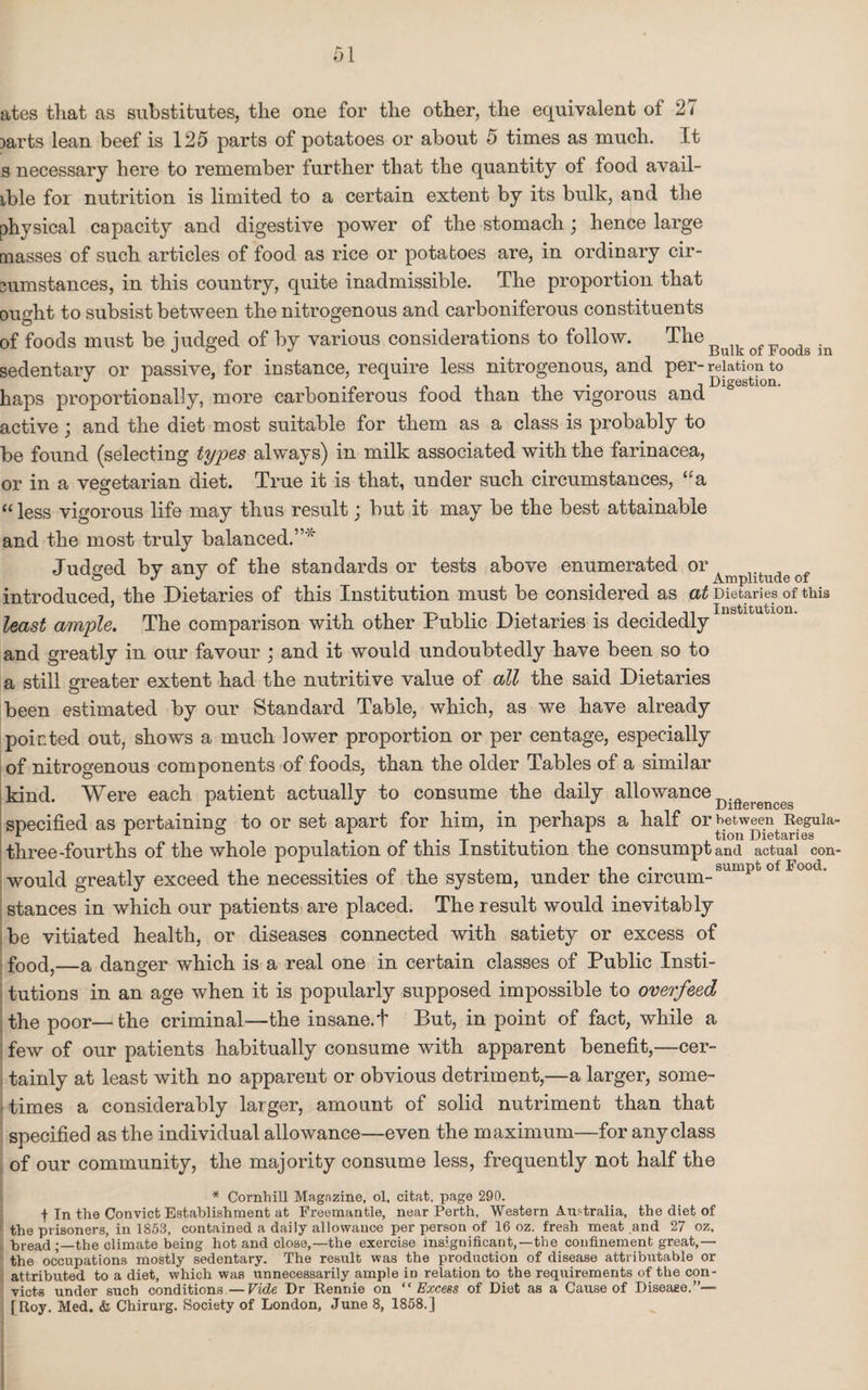 ates that as substitutes, the one for the other, the equivalent of 27 Darts lean beef is 125 parts of potatoes or about 5 times as much. It s necessary here to remember further that the quantity of food avail¬ able for nutrition is limited to a certain extent by its bulk, and the physical capacity and digestive power of the stomach; henCe large masses of such articles of food as rice or potatoes are, in ordinary cir¬ cumstances, in this country, quite inadmissible. The proportion that ought to subsist between the nitrogenous and carboniferous constituents of foods must be judged of by various considerations to follow. The . sedentary or passive, for instance, require less nitrogenous, and per-relation to l* j Digestion. haps proportionally, more carboniferous food than the vigorous and active; and the diet most suitable for them as a class is probably to be found (selecting types always) in milk associated with the farinacea, or in a vegetarian diet. True it is that, under such circumstances, “a “ less vigorous life may thus result; but it may be the best attainable and the most truly balanced.”* Judged by any of the standards or tests above enumerated or Amplitude of introduced, the Dietaries of this Institution must be considered as at Dietaries of this least ample. The comparison with other Public Dietaries is decidedly and greatly in our favour ; and it would undoubtedly have been so to a still greater extent had the nutritive value of all the said Dietaries been estimated by our Standard Table, which, as we have already pointed out, shows a much lower proportion or per centage, especially of nitrogenous components of foods, than the older Tables of a similar kind. Were each patient actually to consume the daily allowance Difterenceg specified as pertaining to or set apart for him, in perhaps a half or between Reguia- L 1 ° . . . tion Dietaries three-fourths of the whole population of this Institution the consumptand actual con- would greatly exceed the necessities of the system, under the cireiim-sumpt 0 oot  stances in which our patients are placed. The result would inevitably be vitiated health, or diseases connected with satiety or excess of food,—a danger which is a real one in certain classes of Public Insti¬ tutions in an age when it is popularly supposed impossible to overfeed the poor—the criminal—the insane.! But, in point of fact, while a few of our patients habitually consume with apparent benefit,—cer¬ tainly at least with no apparent or obvious detriment,—a larger, some¬ times a considerably larger, amount of solid nutriment than that specified as the individual allowance—even the maximum—for any class of our community, the majority consume less, frequently not half the * Cornhill Magazine, ol, citat. page 290. t In the Convict Establishment at Freemantle, near Perth, Western Australia, the diet of the prisoners, in 1853, contained a daily allowance per person of 16 oz. fresh meat and 27 oz, bread the climate being hot and close,—the exercise insignificant,—the confinement great,— the occupations mostly sedentary. The result was the production of disease attributable or attributed to a diet, which was unnecessarily ample in relation to the requirements of the con¬ victs under such conditions—Vide Dr Rennie on “Excess of Diet as a Cause of Disease.”— [Roy. Med. & Chirurg. Society of London, June 8, 1858.]