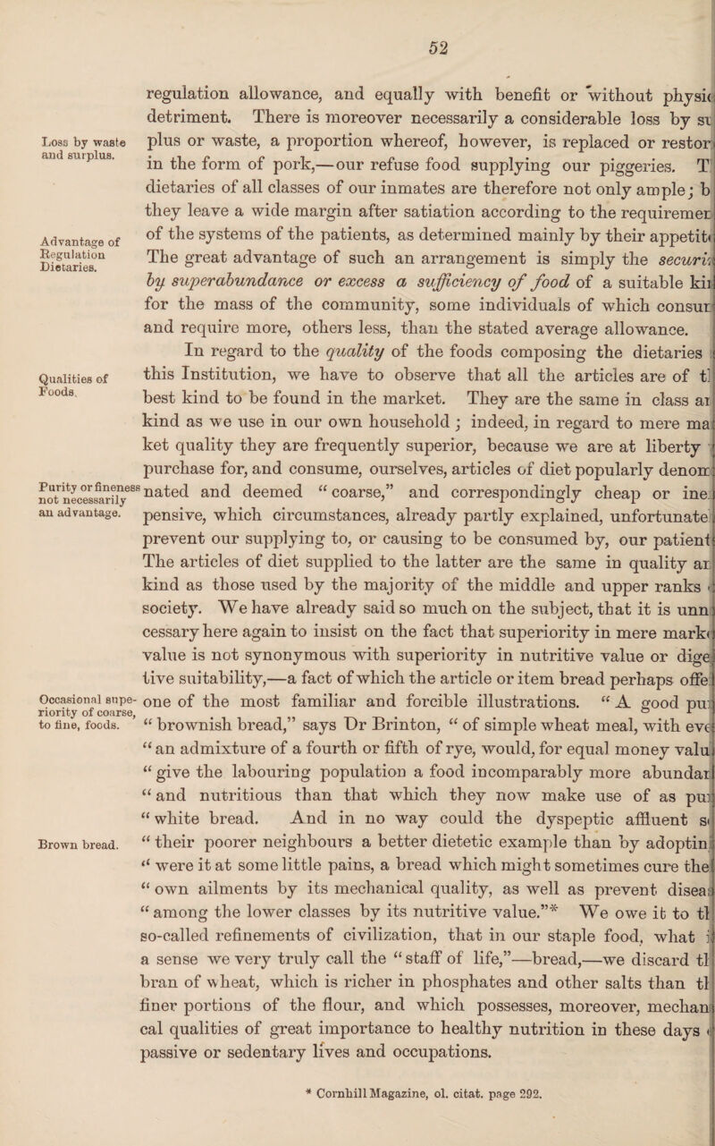 regulation allowance, and equally with benefit or without physic detriment. There is moreover necessarily a considerable loss by si; plus or waste, a proportion whereof, however, is replaced or restor in the form of pork,— our refuse food supplying our piggeries. T dietaries of all classes of our inmates are therefore not only ample; b they leave a wide margin after satiation according to the requiremer of the systems of the patients, as determined mainly by their appetiti The great advantage of such an arrangement is simply the securk by superabundance or excess a sufficiency of food of a suitable kii for the mass of the community, some individuals of which consul and require more, others less, than the stated average allowance. In regard to the quality of the foods composing the dietaries « this Institution, we have to observe that all the articles are of t] best kind to be found in the market. They are the same in class ai kind as we use in our own household ; indeed, in regard to mere ma ket quality they are frequently superior, because we are at liberty purchase for, and consume, ourselves, articles of diet popularly denon; not necesfarUy688 na^e(^ and deemed “ coarse,” and correspondingly cheap or ine an advantage, pensive, which circumstances, already partly explained, unfortunate prevent our supplying to, or causing to be consumed by, our patient The articles of diet supplied to the latter are the same in quality ar kind as those used by the majority of the middle and upper ranks • society. We have already said so much on the subject, that it is unn cessary here again to insist on the fact that superiority in mere mark* value is not synonymous with superiority in nutritive value or dige tive suitability,—a fact of which the article or item bread perhaps offe Occasional snpe- one of the most familiar and forcible illustrations. “ A good nux riority of coarse, t . o jr to Hue, foods. “ brownish bread,” says Dr Brinton, “ of simple wheat meal, with evi “ an admixture of a fourth or fifth of rye, would, for equal money valu “ give the labouring population a food incomparably more abundar “ and nutritious than that which they now make use of as pm “ white bread. And in no way could the dyspeptic affiuent si Brown bread. “ their poorer neighbours a better dietetic example than by adoptin were it at some little pains, a bread which might sometimes cure the “ own ailments by its mechanical quality, as well as prevent diseai “among the lower classes by its nutritive value.”* We owe it to tl so-called refinements of civilization, that in our staple food, what i, a sense we very truly call the “ staff of life,”—bread,—we discard tl bran of wheat, which is richer in phosphates and other salts than tl finer portions of the flour, and which possesses, moreover, mechan cal qualities of great importance to healthy nutrition in these days » passive or sedentary lives and occupations. Losa by waste and surplus. Advantage of Regulation Dietaries. Qualities of Foods, * Cornhill Magazine, ol. citat. page 292.