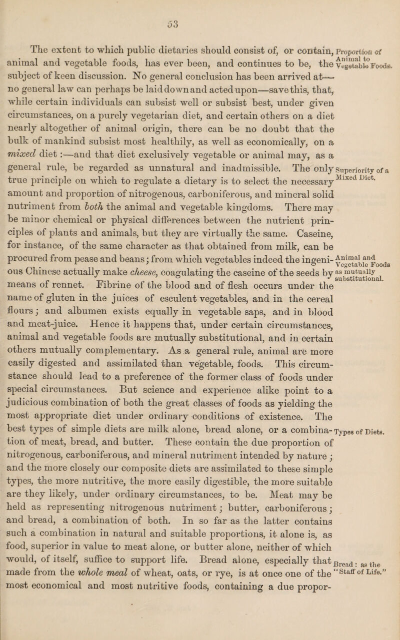 The extent to which public dietaries should consist of, or contain, proportion of animal and vegetable foods, has ever been, and continues to be, the vegetable Foods, subject of keen discussion. No general conclusion has been arrived at— no general law can perhaps be laid down and acted upon—save this, that, while certain individuals can subsist well or subsist best, under given circumstances, on a purely vegetarian diet, and certain others on a diet nearly altogether of animal origin, there can be no doubt that the bulk of mankind subsist most healthily, as well as economically, on a mixed diet:—and that diet exclusively vegetable or animal may, as a general rule, be regarded as unnatural and inadmissible. The only superiority of a true principle on which to regulate a dietary is to select the necessary Mlxed Dlet* amount and proportion of nitrogenous, carboniferous, and mineral solid nutriment from both the animal and vegetable kingdoms. There may be minor chemical or physical differences between the nutrient prin¬ ciples of plants and animals, but they are virtually the same. Caseine, for instance, of the same character as that obtained from milk, can be procured from pease and beans; from which vegetables indeed the ingeni- ve^etabfe^Foods ous Chinese actually make cheese, coagulating the caseine of the seeds bv as mutually _ . 0 0 J substitutional. means of rennet, hibnne of the blood and of flesh occurs under the name of gluten in the juices of esculent vegetables, and in the cereal flours; and albumen exists equally in vegetable saps, and in blood and meat-juice. Hence it happens that, under certain circumstances, animal and vegetable foods are mutually substitutional, and in certain others mutually complementary. As a general rule, animal are more easily digested and assimilated than vegetable, foods. This circum¬ stance should lead to a preference of the former class of foods under special circumstances. But science and experience alike point to a judicious combination of both the great classes of foods as yielding the most appropriate diet under ordinary eonditions of existence. The best types of simple diets are milk alone, bread alone, or a combina- Types of Diets, tion of meat, bread, and butter. These contain the due proportion of nitrogenous, carboniferous, and mineral nutriment intended by nature ; and the more closely our composite diets are assimilated to these simple types, the more nutritive, the more easily digestible, the more suitable are they likely, under ordinary circumstances, to be. Meat may be held as representing nitrogenous nutriment; butter, carboniferous; and bread, a combination of both. In so far as the latter contains such a combination in natural and suitable proportions, it alone is, as food, superior in value to meat alone, or butter alone, neither of which would, of itself, suffice to support life. Bread alone, especially that Bread. aB the made from the ivhole meal of wheat, oats, or rye, is at once one of the “staff of Life.” most economical and most nutritive foods, containing a due propor-