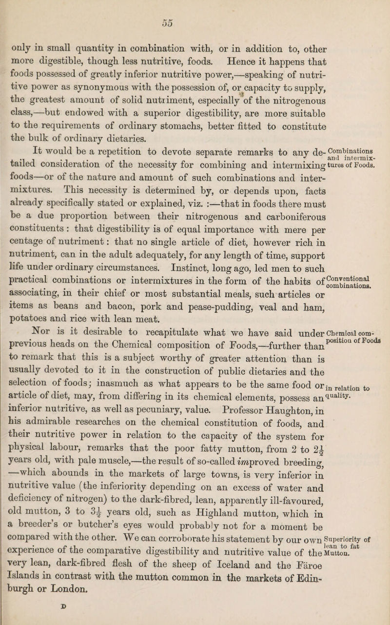 »5 only in small quantity in combination with, or in addition to, other more digestible, though less nutritive, foods. Hence it happens that foods possessed of greatly inferior nutritive power,—speaking of nutri¬ tive power as synonymous with the possession of, or capacity to supply, the greatest amount of solid nutriment, especially of the nitrogenous class,—but endowed with a superior digestibility, are more suitable to the requirements of ordinary stomachs, better fitted to constitute the bulk of ordinary dietaries. It would be a repetition to devote separate remarks to anv de- Combinations .... . 1 1 # and intermix- tailed. consideration of the necessity for combining and intermixing tures of Foods, foods—or of the nature and amount of such combinations and inter¬ mixtures. This necessity is determined by, or depends upon, facts already specifically stated or explained, viz. :—that in foods there must be a due proportion between their nitrogenous and carboniferous constituents : that digestibility is of equal importance with mere per centage of nutriment: that no single article of diet, however rich in nutriment, can in the adult adequately, for any length of time, support life under ordinary circumstances. Instinct, long ago, led men to such practical combinations or intermixtures in the form of the habits 0f Conventional . . # # # combinations. associating, in their chief or most substantial meals, such articles or items as beans and bacon, pork and pease-pudding, veal and ham, potatoes and rice with lean meat. Nor is it desirable to recapitulate what we have said under Chemical com- previous heads on the Chemical composition of Foods,—-further thanpositlou ofFood3 to remark that this is a subject worthy of greater attention than is usually devoted to it in the construction of public dietaries and the selection of foods; inasmuch as what appears to be the same food orinrelation to article of diet, may, from differing in its chemical elements, possess an<lualitJr' inferior nutritive, as well as pecuniary, value. Professor Haughton, in his admirable researches on the chemical constitution of foods, and their nutritive power in relation to the capacity of the system for physical labour, remarks that the poor fatty mutton, from 2 to 2\ years old, with pale muscle,—the result of so-called mproved breeding —which abounds in the markets of large towns, is very inferior in nutritive value (the inferiority depending on an excess of water and deficiency of nitrogen) to the dark-fibred, lean, apparently ill-favoured, old mutton, 3 to 3^ years old, such as Highland mutton, which in a breeder’s or butcher’s eyes would probably not for a moment be compared with the other. We can corroborate his statement by our own Superiority of experience of the comparative digestibility and nutritive value of the Mutton/^ very lean, dark-fibred flesh of the sheep of Iceland and the Faroe Islands in contrast with the mutton common in the markets of Edin¬ burgh or London. T>