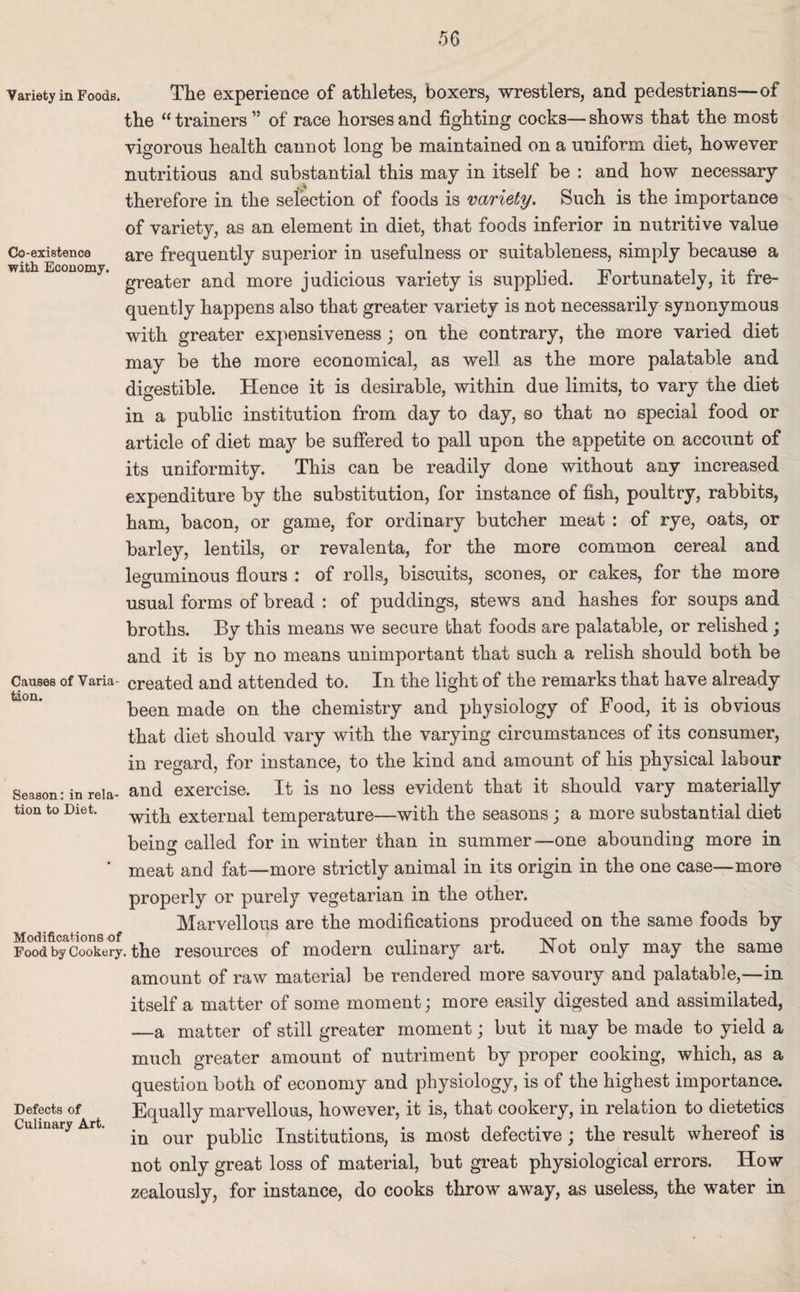 Variety in Foods, Co-existence with Economy. Causes of Varia¬ tion. Season : in rela¬ tion to Diet. Modifications of Food by Cookery Defects of Culinary Art. The experience of athletes, boxers, wrestlers, and pedestrians—of the “trainers ” of race horses and fighting cocks—shows that the most vigorous health cannot long be maintained on a uniform diet, however nutritious and substantial this may in itself be : and how necessary therefore in the selection of foods is variety. Such is the importance of variety, as an element in diet, that foods inferior in nutritive value are frequently superior in usefulness or suitableness, simply because a greater and more judicious variety is supplied. Fortunately, it fre¬ quently happens also that greater variety is not necessarily synonymous with greater expensiveness; on the contrary, the more varied diet may be the more economical, as well as the more palatable and digestible. Hence it is desirable, within due limits, to vary the diet in a public institution from day to day, so that no special food or article of diet may be suffered to pall upon the appetite on account of its uniformity. This can be readily done without any increased expenditure by the substitution, for instance of fish, poultry, rabbits, ham, bacon, or game, for ordinary butcher meat : of rye, oats, or barley, lentils, or revalenta, for the more common cereal and leguminous flours : of rolls, biscuits, scones, or cakes, for the more usual forms of bread : of puddings, stews and hashes for soups and broths. By this means we secure that foods are palatable, or relished; and it is by no means unimportant that such a relish should both be created and attended to. In the light of the remarks that have already been made on the chemistry and physiology of Food, it is obvious that diet should vary with the varying circumstances of its consumer, in regard, for instance, to the kind and amount of his physical labour and exercise. It is no less evident that it should vary materially with external temperature—with the seasons ; a more substantial diet bein<* called for in winter than in summer—one abounding more in meat and fat—more strictly animal in its origin in the one case—more properly or purely vegetarian in the other. Marvellous are the modifications produced on the same foods by the resources of modern culinary art. Hot only may the same amount of raw material be rendered more savoury and palatable,—in itself a matter of some moment; more easily digested and assimilated, —a matter of still greater moment; but it may be made to yield a much greater amount of nutriment by proper cooking, which, as a question both of economy and physiology, is of the highest importance. Equally marvellous, however, it is, that cookery, in relation to dietetics in our public Institutions, is most defective; the result whereof is not only great loss of material, but great physiological errors. How zealously, for instance, do cooks throw away, as useless, the water in