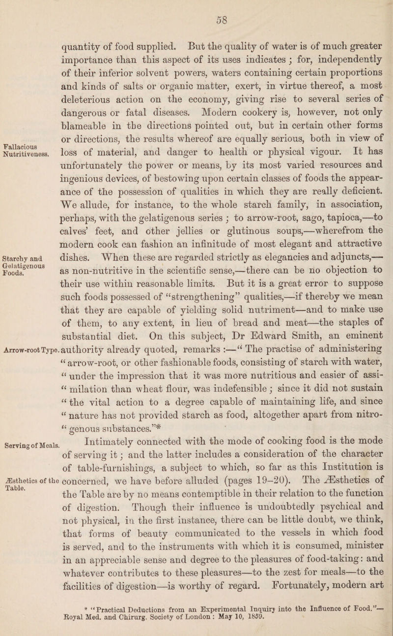 Fallacious Nutritiveness. Starchy and Gelatigenous Foods. quantity of food supplied. But the quality of water is of much greater importance than this aspect of its uses indicates ; for, independently of their inferior solvent powers, waters containing certain proportions and kinds of salts or organic matter, exert, in virtue thereof, a most deleterious action on the economy, giving rise to several series of dangerous or fatal diseases. Modern cookery is, however, not only blameable in the directions pointed out, but in certain other forms or directions, the results whereof are equally serious, both in view of loss of material, and danger to health or physical vigour. It has unfortunately the power or means, by its most varied resources and ingenious devices, of bestowing upon certain classes of foods the appear¬ ance of the possession of qualities in which they are really deficient. We allude, for instance, to the whole starch family, in association, perhaps, with the gelatigenous series ; to arrow-root, sago, tapioca,—to calves’ feet, and other jellies or glutinous soups,—wherefrom the modern cook can fashion an infinitude of most elegant and attractive dishes. When these are regarded strictly as elegancies and adjuncts,— as non-nutritive in the scientific sense,—there can be no objection to their use within reasonable limits. But it is a great error to suppose such foods possessed of “strengthening” qualities,—if thereby we mean that they are capable of yielding solid nutriment—and to make use of them, to any extent, in lieu of bread and meat—the staples of substantial diet. On this subject, Dr Edward Smith, an eminent Arrow-root Type, authority already quoted, remarks :—“ The practise of administering “ arrow-root, or other fashionable foods, consisting of starch with water, “ under the impression that it was more nutritious and easier of assi- “ milation than wheat flour, was indefensible; since it did not sustain “ the vital action to a degree capable of maintaining life, and since “ nature has not provided starch as food, altogether apart from nitro- “ genous substances.”* Serving of Meals Intimately connected with the mode of cooking food is the mode of serving it ; and the latter includes a consideration of the character of table-furnishings, a subject to which, so far as this Institution is ^Esthetics of the concerned, we have before alluded (pages 19—20). The ^Esthetics of the Table are by no means contemptible in their relation to the function of digestion. Though their influence is undoubtedly psychical and not physical, in the first instance, there can be little doubt, we think, that forms of beauty communicated to the vessels in which food is served, and to the instruments with which it is consumed, minister in an appreciable sense and degree to the pleasures of food-taking: and whatever contributes to these pleasures—to the zest for meals—to the facilities of digestion—is worthy of regard. Fortunately, modern art Table. * Practical Deductions from an Experimental Inquiry into the Influence of Food.”- Royal Med. and Chirurg. Society of London : May 10, 1859.