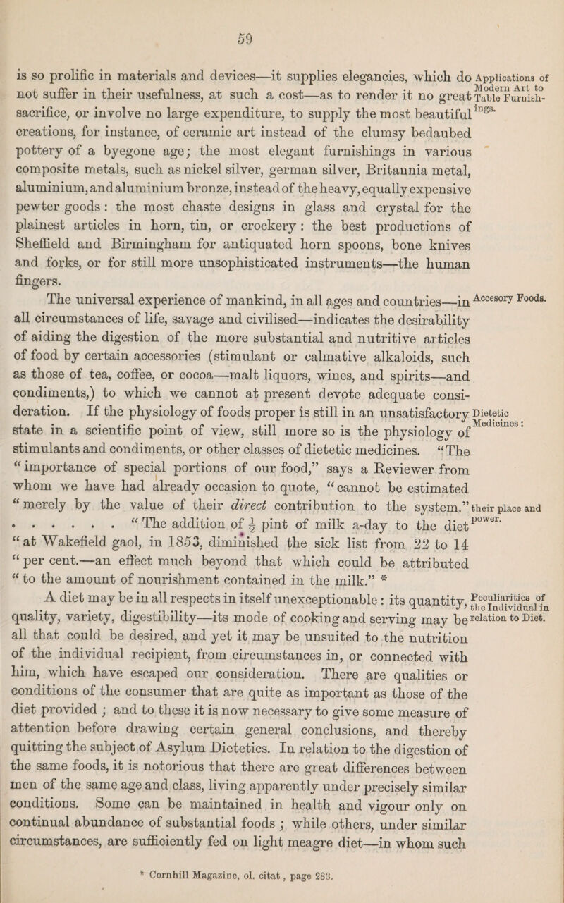 is so prolific in materials and devices—it supplies elegancies, which do Applications of not suffer in their usefulness, at such a cost—as to render it no great TaW^Furuish- sacrifice, or involve no large expenditure, to supply the most beautifulmgs* creations, for instance, of ceramic art instead of the clumsy bedaubed pottery of a byegone age; the most elegant furnishings in various composite metals, such as nickel silver, german silver, Britannia metal, aluminium, and aluminium bronze, instead of the heavy, equally expensive pewter goods : the most chaste designs in glass and crystal for the plainest articles in horn, tin, or crockery : the best productions of Sheffield and Birmingham for antiquated horn spoons, bone knives and forks, or for still more unsophisticated instruments—the human fingers. The universal experience of mankind, in all ages and countries—in Accesory Foods* all circumstances of life, savage and civilised—indicates the desirability of aiding the digestion of the more substantial and nutritive articles of food by certain accessories (stimulant or calmative alkaloids, such as those of tea, coffee, or cocoa—malt liquors, wines, and spirits—and condiments,) to which we cannot at present devote adequate consi¬ deration. If the physiology of foods proper is still in an unsatisfactory Dietetic state in a scientific point of view, still more so is the physiology of 1 stimulants and condiments, or other classes of dietetic medicines. “The “ importance of special portions of our food,” says a Beviewer from whom we have had already occasion to quote, “cannot be estimated meiely by the value of their dived contribution to the system.” their place and .“ The addition of A pint of milk a-day to the diet p°wer‘ “at Wakefield gaol, in 1853, diminished the sick list from 22 to 14 “ per cent.—an effect much beyond that which could be attributed “ to the amount of nourishment contained in the milk.” * A diet may be in all respects in itself unexceptionable: its quantitv peculiarities of . . . . \ ^ the Individual in quality, variety, digestibility—its mode of cooking and serving may be relation t0 ■Diet- all that could be desired, and yet it may be unsuited to the nutrition of the individual recipient, from circumstances in, or connected with him, which have escaped our consideration. There are qualities or conditions of the consumer that are quite as important as those of the diet provided ; and to these it is now necessary to give some measure of attention before drawing certain general conclusions, and thereby quitting the subject of Asylum Dietetics. In relation to the digestion of the same foods, it is notorious that there are great differences between men of the same age and class, living apparently under precisely similar conditions. Some can be maintained in health and vigour only on continual abundance of substantial foods ; while others, under similar circumstances, are sufficiently fed on light meagre diet—in whom such * Cornhill Magazine, ol. citat., page 283.