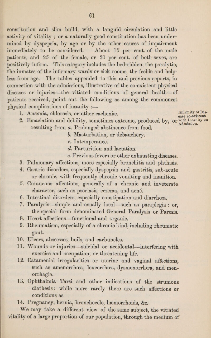 constitution and slim build, with a languid circulation and little activity of vitality ; or a naturally good constitution has been under¬ mined by dyspepsia, by age or by the other causes of impairment immediately to be considered. About 15 per cent, of the male patients, and 25 of the female, or 20 per cent, of both sexes, are positively infirm. This category includes the bed-ridden, the paralytic, the inmates of the infirmary wards or sick rooms, the feeble and help¬ less from age. The tables appended to this and previous reports, in connection with the admissions, illustrative of the co-existent physical diseases or injuries—the vitiated conditions of general health—of patients received, ,point out the following as among the commonest physical complications of insanity :— 1. Anaemia, chlorosis, or other cachexiae. infirmity orDis- 7 7 ease co-existent 2. Emaciation and debility, sometimes extreme, produced by, or ^missTonity 011 resulting from a. Prolonged abstinence from food. b. Masturbation, or debauchery. c. Intemperance. d. Parturition and lactation. e. Previous fevers or other exhausting diseases. 3. Pulmonary affections, more especially bronchitis and phthisis. 4. Gastric disorders, especially dyspepsia and gastritis, sub-acute or chronic, with frequently chronic vomiting and inanition. 5. Cutaneous affections, generally of a chronic and inveterate character, such as psoriasis, eczema, and acn6. 6. Intestinal disorders, especially constipation and diarrhoea. 7. Paralysis—simple and usually local—such as paraplegia : or, the special form denominated General Paralysis or Paresis. 8. Heart affections—functional and organic. 9. Pheumatism, especially of a chronic kind, including rheumatic gout. 10. Ulcers, abscesses, boils, and carbuncles. 11. Wounds or injuries—suicidal or accidental—interfering with exercise and occupation, or threatening life. 12. Catamenial irregularities or uterine and vaginal affections, such as amenorrhoea, leucorrhcea, dysmenorrhoea, and men¬ orrhagia. 13. Ophthalmia Tarsi and other indications of the strumous diathesis: while more rarely there are such affections or conditions as 14. Pregnancy, hernia, bronchocele, haemorrhoids, &c. We may take a different view of the same subject, the vitiated vitality of a large proportion of our population, through the medium of