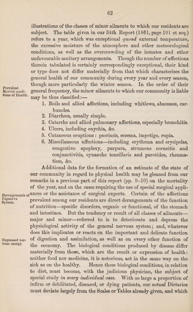 Prevalent Morbid condi¬ tions of Health. Derangements of Digestive System. Depressed ner¬ vous energy. illustrations of the classes of minor ailments to which our residents are subject. The table given in our 34th Beport (1861, page 101 et seq.) refers to a year, which was exceptional quoad external temperature, the excessive moisture of the atmosphere and other meteorological conditions, as well as the overcrowding of the inmates and other unfavourable sanitary arrangements. Though the number of affections therein tabulated is certainly correspondingly exceptional, their kind or type does not differ materially from that which characterises the general health of our community during every year and every season, though more particularly the winter season. In the order of their general frequency, the minor ailments to which our community is liable may be thus classified:— 1. Boils and allied affections, including whitlows, abscesses, car¬ buncles. 2. Diarrhoea, usually simple. 3. Catarrhs and allied pulmonary affections, especially bronchitis. 4. Ulcers, including onychia, &c. 5. Cutaneous eruptions : psoriasis, eczema, impetigo, rupia. 6. Miscellaneous affections—including erythema and erysipelas, congestive apoplexy, purpura, strumous corneitis and conjunctivitis, cynanche tonsillaris and parotidea, rheuma¬ tism, &c. Additional data for the formation of an estimate of the state of our community in regard to physical health may be gleaned from our remarks in a previous part of this report (pp. 9-10) on the mortality of the year, and on the cases requiring the use of special surgical appli¬ ances or the assistance of surgical experts. Certain of the affections prevalent among our residents are direct derangements of the function of nutrition—specific disorders, organic or functional, of the stomach and intestines. But the tendency or result of all classes of ailments— major and minor—referred to is to deteriorate and depress the physiological activity of the general nervous system; and, whatever does this implicates or reacts on the important and delicate function of digestion and assimilation, as well as on every other function of the economy. The biological conditions produced by disease differ materially from those, which are the result or expression of health: neither food nor medicine, it is notorious, act in the same way on the sick as on the healthy. Hence these biological conditions, in relation to diet, must become, with the judicious physician, the subject of special study in every individual case. With so large a proportion .of infirm or debilitated, diseased, or dying patients, our actual Dietaries must deviate largely from the Scales or Tables already given, and which