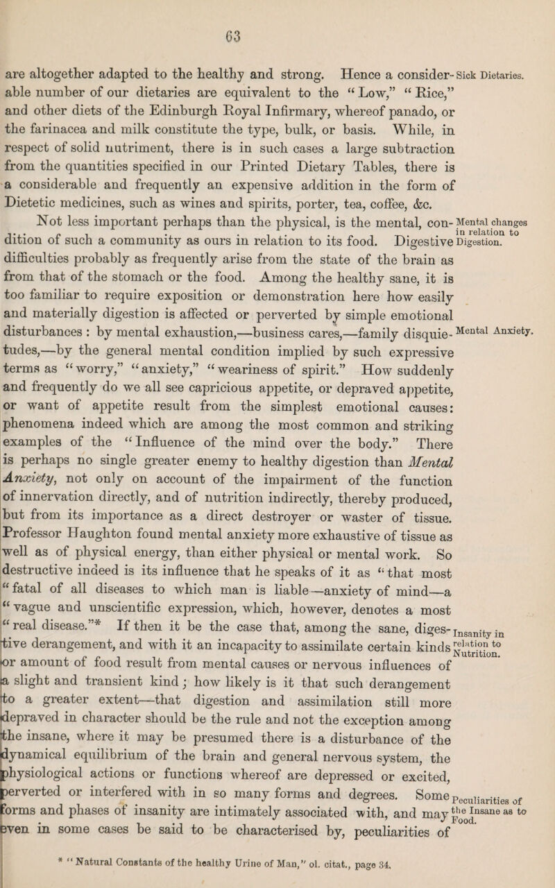are altogether adapted to the healthy and strong. Hence a consider- Sick Dietaries, able number of our dietaries are equivalent to the “ Low,” “ Rice,” and other diets of the Edinburgh Royal Infirmary, whereof panado, or the farinacea and milk constitute the type, bulk, or basis. While, in respect of solid nutriment, there is in such cases a large subtraction from the quantities specified in our Printed Dietary Tables, there is a considerable and frequently an expensive addition in the form of Dietetic medicines, such as wines and spirits, porter, tea, coffee, &c. Not less important perhaps than the physical, is the mental, con-Mental changes i •, . •, .... in relation to dition ot such a community as ours m relation to its food. Digestive Digestion. difficulties probably as frequently arise from the state of the brain as from that of the stomach or the food. Among the healthy sane, it is too familiar to require exposition or demonstration here how easily and materially digestion is affected or perverted by simple emotional disturbances : by mental exhaustion,—business cares,—family disquie-Mental Anxiet^ tudes,—by the general mental condition implied by such expressive terms as “ worry,” “ anxiety,” “ weariness of spirit.” How suddenly and frequently do we all see capricious appetite, or depraved appetite, or want of appetite result from the simplest emotional causes: phenomena indeed which are among the most common and striking examples of the “Influence of the mind over the body.” There is perhaps no single greater enemy to healthy digestion than Mental Anxiety, not only on account of the impairment of the function of innervation directly, and of nutrition indirectly, thereby produced, but from its importance as a direct destroyer or waster of tissue. Professor Haughton found mental anxiety more exhaustive of tissue as well as of physical energy, than either physical or mental work. So destructive indeed is its influence that he speaks of it as “ that most “ fatal of all diseases to which man is liable—anxiety of mind—a “ vague and unscientific expression, which, however, denotes a most “real disease.”* If then it be the case that, among the sane, diges-Insanity in tive derangement, and with it an incapacity to assimilate certain kinds r®ktio?to Nutrition. •or amount o± food result from mental causes or nervous influences of p> slight and transient kind j how likely is it that such derangement do a greater extent—that digestion and assimilation still more depraved in character should be the rule and not the exception among the insane, where it may be presumed there is a disturbance of the dynamical equilibrium of the brain and general nervous system, the physiological actions or functions whereof are depressed or excited, perverted or interfered with in so many forms and degrees. SomePecu]iaritieg of forms and phases of insanity are intimately associated with, and mavthe Insaneaa to • t J Food. even in some cases be said to be characterised by, peculiarities of *  Natural Constants of the healthy Urine of Man, ol. citat., page 34,