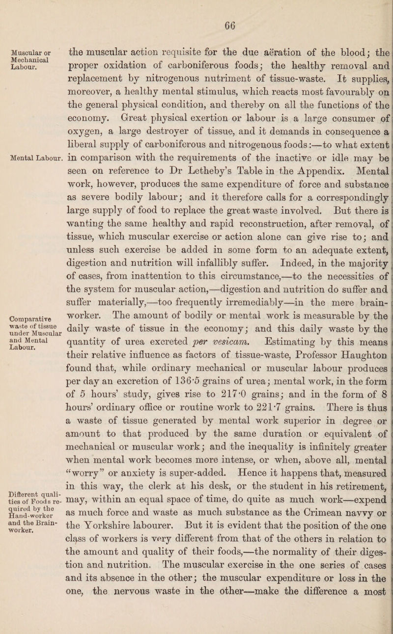 Muscular or Mechanical Labour. Mental Labour. Comparative waste of tissue under Muscular and Mental Labour. Diflerent quali¬ ties of Foods re¬ quired by the Hand-worker and the Brain¬ worker. the muscular action requisite for the due aeration of the blood; the proper oxidation of carboniferous foods; the healthy removal and replacement by nitrogenous nutriment of tissue-waste. It supplies, moreover, a healthy mental stimulus, which reacts most favourably on the general physical condition, and thereby on all the functions of the economy. Great physical exertion or labour is a large consumer of oxygen, a large destroyer of tissue, and it demands in consequence a liberal supply of carboniferous and nitrogenous foods:—to what extent in comparison with the requirements of the inactive or idle may be seen on reference to Dr Letheby’s Table in the Appendix. Mental work, however, produces the same expenditure of force and substance as severe bodily labour; and it therefore calls for a correspondingly large supply of food to replace the great waste involved. But there is ; wanting the same healthy and rapid reconstruction, after removal, of: tissue, which muscular exercise or action alone can give rise to; and unless such exercise be added in some form to an adequate extent, digestion and nutrition will infallibly suffer. Indeed, in the majority j of cases, from inattention to this circumstance,—to the necessities of : the system for muscular action,—digestion and nutrition do suffer and I suffer materially,—too frequently irremediably—in the mere brain- a worker. The amount of bodily or mental work is measurable by the i daily waste of tissue in the economy; and this daily waste by the i quantity of urea excreted per vesicam. Estimating by this means i their relative influence as factors of tissue-waste, Professor Haughton found that, while ordinary mechanical or muscular labour produces j per day an excretion of 136*5 grains of urea; mental work, in the form : of 5 hours’ study, gives rise to 217’0 grains; and in the form of 8 hours’ ordinary office or routine work to 221-7 grains. There is thus j a waste of tissue generated by mental work superior in degree or \ amount to that produced by the same duration or equivalent of ; mechanical or muscular work; and the inequality is infinitely greater j when mental work becomes more intense, or when, above all, mental i “worry” or anxiety is super-added. Hence it happens that, measured * in this way, the clerk at his desk, or the student in his retirement, i may, within an equal space of time, do quite as much work—expend i as much force and waste as much substance as the Crimean navvy or [I the Yorkshire labourer. But it is evident that the position of the one class of workers is very different from that of the others in relation to the amount and quality of their foods,—the normality of their diges¬ tion and nutrition. The muscular exercise in the one series of cases i and its absence in the other; the muscular expenditure or loss in the one, the nervous waste in the other—make the difference a most