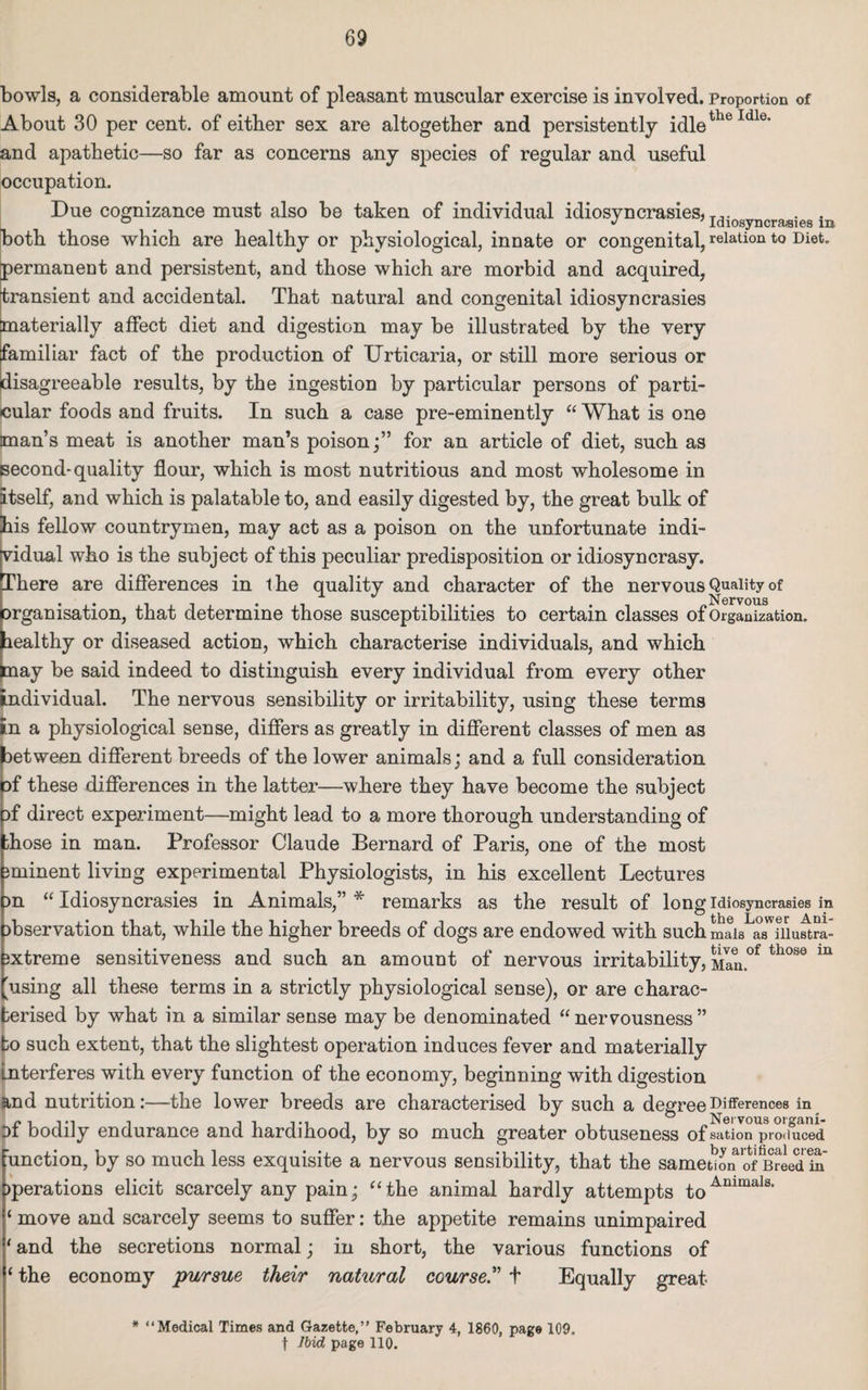 bowls, a considerable amount of pleasant muscular exercise is involved. Proportion of About 30 per cent, of either sex are altogether and persistently idletheIdle’ and apathetic—so far as concerns any species of regular and useful occupation. Due cognizance must also be taken of individual idiosyncrasies, T.. . . both those which are healthy or physiological, innate or congenital, relation to Diet, permanent and persistent, and those which are morbid and acquired, transient and accidental. That natural and congenital idiosyncrasies materially affect diet and digestion may be illustrated by the very familiar fact of the production of Urticaria, or still more serious or disagreeable results, by the ingestion by particular persons of parti¬ cular foods and fruits. In such a case pre-eminently “ What is one man’s meat is another man’s poison;” for an article of diet, such as second- quality flour, which is most nutritious and most wholesome in itself, and which is palatable to, and easily digested by, the great bulk of his fellow countrymen, may act as a poison on the unfortunate indi¬ vidual who is the subject of this peculiar predisposition or idiosyncrasy. There are differences in the quality and character of the nervous Quality of * Nervous organisation, that determine those susceptibilities to certain classes of Organization, healthy or diseased action, which characterise individuals, and which may be said indeed to distinguish every individual from every other individual. The nervous sensibility or irritability, using these terms in a physiological sense, differs as greatly in different classes of men as between different breeds of the lower animals; and a full consideration pf these differences in the latter—where they have become the subject of direct experiment—might lead to a more thorough understanding of Lose in man. Professor Claude Bernard of Paris, one of the most eminent living experimental Physiologists, in his excellent Lectures on “ Idiosyncrasies in Animals,” * remarks as the result of long idiosyncrasies in observation that, while the higher breeds of dogs are endowed with such mais ^niustra- oxtreme sensitiveness and such an amount of nervous irritability, Man.°f th°se m 'using all these terms in a strictly physiological sense), or are charac¬ terised by what in a similar sense may be denominated “ nervousness ” to such extent, that the slightest operation induces fever and materially interferes with every function of the economy, beginning with digestion and nutrition:—the lower breeds are characterised by such a degree Differences in of bodily endurance and hardihood, by so much greater obtuseness of sation^roliuced ‘unction, by so much less exquisite a nervous sensibility, that the samet?on ofSed in >perations elicit scarcely any pain; “the animal hardly attempts toAmmals‘ 1 move and scarcely seems to suffer: the appetite remains unimpaired * and the secretions normal; in short, the various functions of 1 the economy pursue their natural course.” t Equally great * “Medical Times and Gazette,” February 4, I860, page 109. f ]bid page 110.