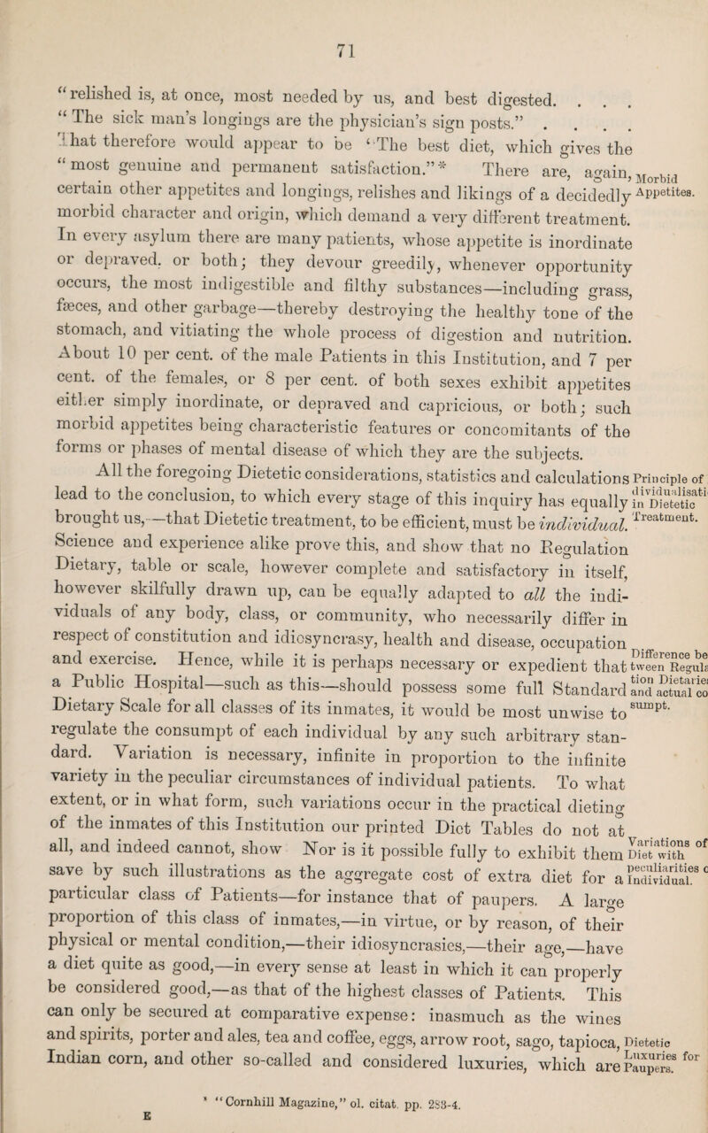 “ relished is, at once, most needed by us, and best digested. The sick man s longings are the physician’s sign posts.” .... That therefore would appear to be ‘ The best diet, which gives the “ most genuine and permanent satisfaction.” * There are, a^ain ™ u-, certain other appetites and longings, relishes and likings of a decidedly APPetites. m°ibid character and origin, which demand a very different treatment. In every asylum there are many patients, whose appetite is inordinate or depraved, or both; they devour greedily, whenever opportunity occurs, the most indigestible and filthy substances—including grass, faeces, and other garbage—thereby destroying the healthy tone of the stomach, and vitiating the whole process of digestion and nutrition. About 10 per cent, of the male Patients in this Institution, and 7 per cent, of the females, or 8 per cent, of both sexes exhibit appetites either simply inordinate, or depraved and capricious, or both; such morbid appetites being characteristic features or concomitants of the foims oi phases of mental disease of which they are the subjects. All the foiegoing Dietetic considerations, statistics and calculations Principle of lead to the conclusion, to which every stage of this inquiry has equally in dUSS*1' brought us, that Dietetic treatment, to be efficient, must be individual. Treatment- Science and experience alike prove this, and show that no Eegulation Dietary, table or scale, however complete and satisfactory in itself, however skilfully drawn up, can be equally adapted to all the indi¬ viduals of any body, class, or community, who necessarily differ in respect of constitution and idiosyncrasy, health and disease, occupation and exercise. Hence, while it is perhaps necessary or expedient that u-fe^RegaTs a Public Hospital such as this—should possess some full Standard SSSS Dietary Scale for all classes of its inmates, it would be most unwise to81™^ regulate the consumpt of each individual by any such arbitrary stan¬ dard. Variation is necessary, infinite in proportion to the infinite variety in the peculiar circumstances of individual patients. To what extent, or in what form, such variations occur in the practical dieting of the inmates of this Institution our printed Diet Tables do not at all, and indeed cannot, show Nor is it possible fully to exhibit them met1S* °f save by such illustrations as the aggregate cost of extra diet for aindSaL80 particular class of Patients—for instance that of paupers. A lar^e proportion of this class of inmates,—in virtue, or by reason, of their physical or mental condition,—their idiosyncrasies,—their age,_have a diet quite as good,—in every sense at least in which it can properly be considered good,—as that of the highest classes of Patients. This can only be secured at comparative expense: inasmuch as the wines and spirits, porter and ales, tea and coffee, eggs, arrow root, sago, tapioca, Dietetic Indian corn, and other so-called and considered luxuries, which are Paupels.8 f°r * “Cornhill Magazine,” ol. citat. pp. 2S3-4. E