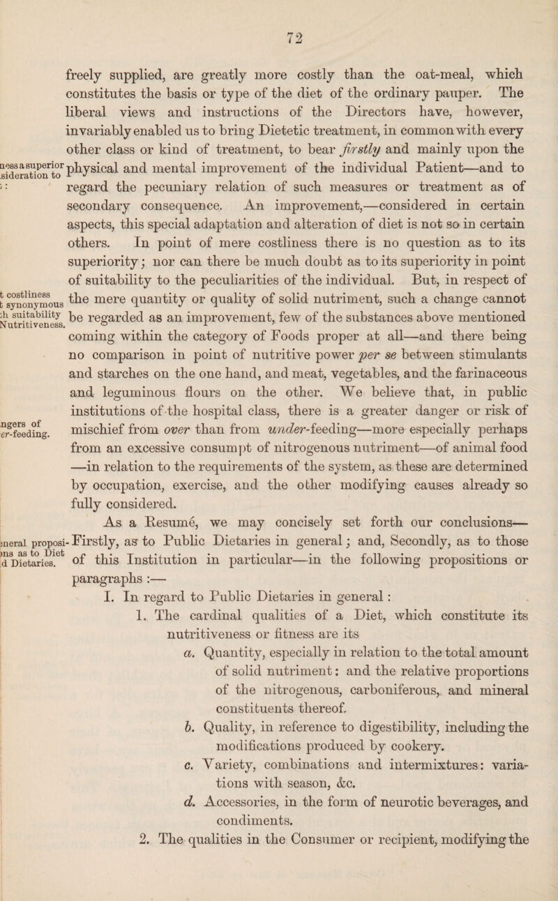 ngers of er-feeding. freely supplied, are greatly more costly than the oat-meal, which constitutes the basis or type of the diet of the ordinary pauper. The liberal views and instructions of the Directors have, however, invariably enabled us to bring Dietetic treatment, in common with every other class or kind of treatment, to bear firstly and mainly upon the a ess a superior pkygj! caJ and mental improvement of the individual Patient—and to regard the pecuniary relation of such measures or treatment as of secondary consequence. An improvement,—considered in certain aspects, this special adaptation and alteration of diet is not so in certain others. In point of mere costliness there is no question as to its superiority; nor can there be much doubt as to its superiority in point of suitability to the peculiarities of the individual. But, in respect of t synonymous mere quantity or quality of solid nutriment, such a change cannot di suitability be regarded as an improvement, few of the substances above mentioned coming within the category of Foods proper at all—and there being no comparison in point of nutritive power per se between stimulants and starches on the one hand, and meat, vegetables, and the farinaceous and leguminous flours on the other. We believe that, in public institutions of the hospital class, there is a greater danger or risk of mischief from over than from under-ieeddng—more especially perhaps from an excessive consumpt of nitrogenous nutriment—of animal food —in relation to the requirements of the system, as these are determined by occupation, exercise, and the other modifying causes already so fully considered. As a Resume, we may concisely set forth our conclusions— jnerai proposi- Firstly, as- to Public Dietaries in general; and, Secondly, as to those d Dietarieslet of this Institution in particular—in the following propositions or paragraphs :— I. In regard to Public Dietaries in general: 1. The cardinal qualities of a Diet, which constitute its nutritiveness or fitness are its a. Quantity, especially in relation to the total amount of solid nutriment: and the relative proportions of the nitrogenous, carboniferous, and mineral constituents thereof b. Quality, in reference to digestibility, including the modifications produced by cookery. c. Variety, combinations and intermixtures: varia¬ tions with season, &c. d. Accessories, in the form of neurotic beverages, and condiments. 2. The qualities in the Consumer or recipient, modifying the