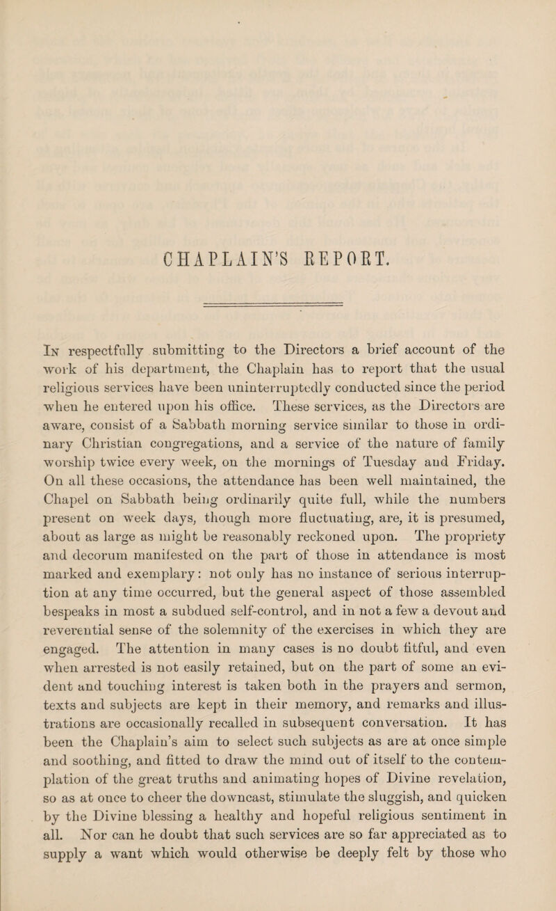 CHAPLAIN’S REPORT. In respectfully submitting to the Directors a brief account of the work of his department, the Chaplain has to report that the usual religious services have been uninterruptedly conducted since the period wheu he entered upon his office. These services, as the Directors are aware, consist of a Sabbath morning service similar to those in ordi¬ nary Christian congregations, and a service of the nature of family worship twice every week, on the mornings of Tuesday and Friday. On all these occasions, the attendance has been well maintained, the Chapel on Sabbath being ordinarily quite full, while the numbers present on week days, though more fluctuating, are, it is presumed, about as large as might be reasonably reckoned upon. The propriety and decorum manifested on the part of those in attendance is most marked and exemplary: not only has no instance of serious interrup¬ tion at any time occurred, but the general aspect of those assembled bespeaks in most a subdued self-control, and in not a few a devout and reverential sense of the solemnity of the exercises in which they are engaged. The attention in many cases is no doubt titful, and even when arrested is not easily retained, but on the part of some an evi¬ dent and touching interest is taken both in the prayers and sermon, texts and subjects are kept in their memory, and remarks and illus¬ trations are occasionally recalled in subsequent conversation. It has been the Chaplain’s aim to select such subjects as are at once simple and soothing, and fitted to draw the mmd out of itself to the contem¬ plation of the great truths and animating hopes of Divine revelation, so as at once to cheer the downcast, stimulate the sluggish, and quicken by the Divine blessing a healthy and hopeful religious sentiment in all. Nor can he doubt that such services are so far appreciated as to supply a want which would otherwise be deeply felt by those who