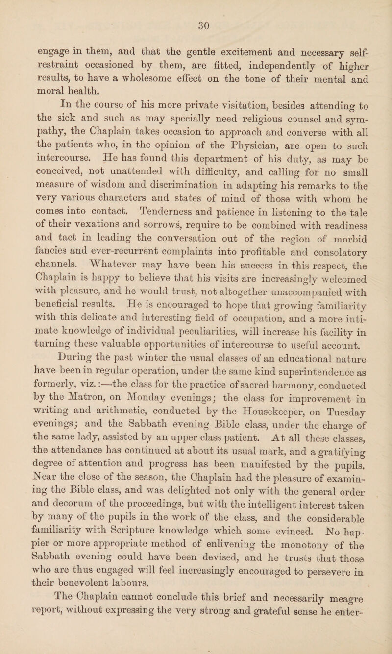 engage in them, and that the gentle excitement and necessary self- restraint occasioned by them, are fitted, independently of higher results, to have a wholesome effect on the tone of their mental and moral health. In the course of his more private visitation, besides attending to the sick and such as may specially need religious counsel and sym¬ pathy, the Chaplain takes occasion to approach and converse with all the patients who, in the opinion of the Physician, are open to such intercourse. He has found this department of his duty, as may be conceived, not unattended with difficulty, and calling for no small measure of wisdom and discrimination in adapting his remarks to the very various characters and states of mind of those with whom he comes into contact. Tenderness and patience in listening to the tale of their vexations and sorrows, require to be combined with readiness and tact in leading the conversation out of the region of morbid fancies and ever-recurrent complaints into profitable and consolatory channels. Whatever may have been his success in this respect, the Chaplain is happy to believe that his visits are increasingly welcomed with pleasure, and he would trust, not altogether unaccompanied with beneficial results. He is encouraged to hope that growing familiarity with this delicate and interesting field of occupation, and a more inti¬ mate knowledge of individual peculiarities, will increase his facility in turning these valuable opportunities of intercourse to useful account. During the past winter the usual classes of an educational nature have been in regular operation, under the same kind superintendence as formerly, viz.:—the class for the practice of sacred harmony, conducted by the Matron, on Monday evenings; the class for improvement in writing and arithmetic, conducted by the Housekeeper, on Tuesday evenings; and the Sabbath evening Bible class, under the charge of the same lady, assisted by an upper class patient. At all these classes, the attendance has continued at about its usual mark, and a gratifying degree of attention and progress has been manifested by the pupils. Near the close of the season, the Chaplain had the pleasure of examin¬ ing the Bible class, and was delighted not only with the general order and decorum of the proceedings, but with the intelligent interest taken by many of the pupils in the work of the class, and the considerable familiarity with Scripture knowledge which some evinced. No hap¬ pier or more appropriate method of enlivening the monotony of the Sabbath evening could have been devised, and he trusts that those wdio are thus engaged will feel increasingly encouraged to persevere in their benevolent labours. The Chaplain cannot conclude this brief and necessarily meagre report, without expressing the very strong and grateful sense he enter-