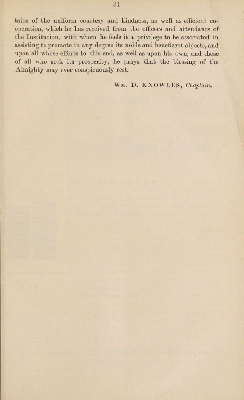 tains of the uniform courtesy and kindness, as well as efficient co¬ operation, which he has received from the officers and attendants of the Institution, with whom he feels it a privilege to be associated in assisting to promote in any degree its noble and beneficent objects, and upon all whose efforts to this end, as well as upon his own, and those of all who seek its prosperity, he prays that the blessing of the Almighty may ever conspicuously rest. Wm. D. KNOWLES, Chaplain.