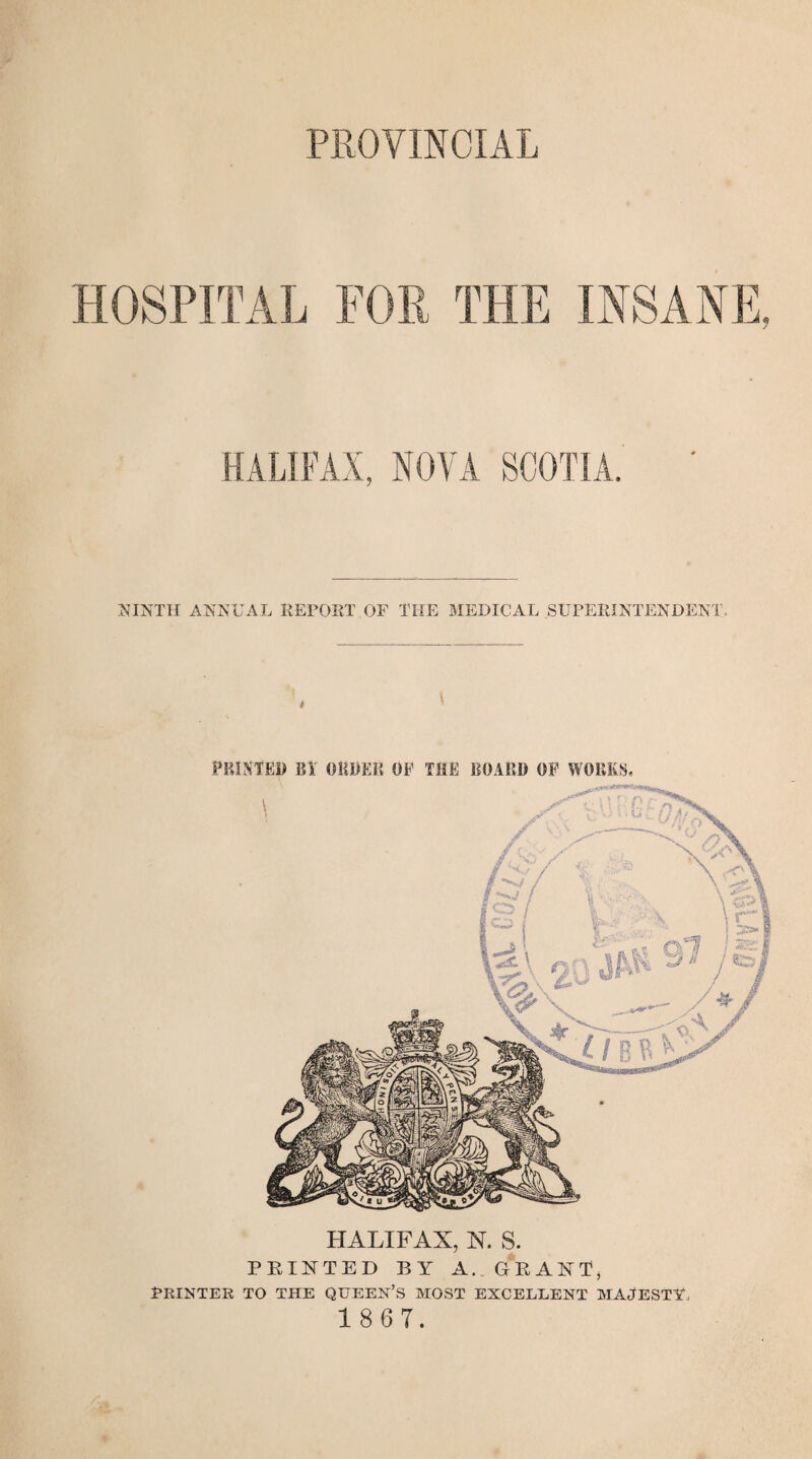 PROVINCIAL HOSPITAL FOR THE INSANE, HALIFAX, NOVA SCOTIA. ' NINTH ANNUAL REPORT OF THE MEDICAL SUPERINTENDENT. PRINTED B1 ORDER OF THE BOARD OF WORKS, HALIFAX, N. S. PRINTED BY A. GRANT, PRINTER TO THE QUEEN’S MOST EXCELLENT MAJESTY