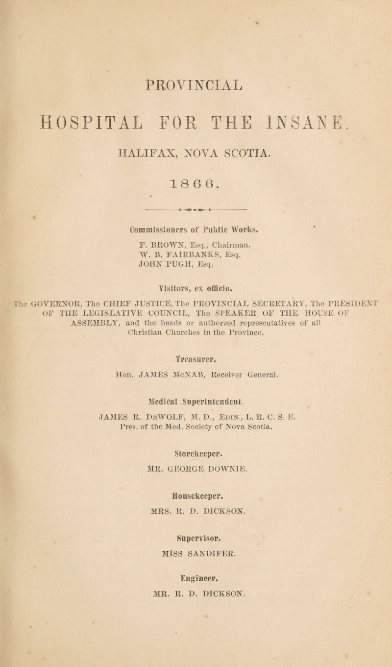 HOSPITAL FOR THE INSANE. HALIFAX, NOVA SCOTIA. 18 6 6. Commissioners of Public Works. F. BROWN, Esq., Chairman. W. B. FAIRBANKS, Esq. JOHN PUGH, Esq. Visitors, ex officio. The GOVERNOR, The CHIEF JUSTICE, The PROVINCIAL SECRETARY, The PRESIDENT OF THE LEGISLATIVE COUNCIL, The SPEAKER OF THE HOUSE OF ASSEMBLY, and the heads or authorzed representatives of all Christian Churches in the Province, I Treasurer. Hon. JAMES McNAB, Receiver General. Medical Superintendent. JAMES R. DeWOLF, M. D., Edin., L. R. C. S. E. Pres, of the Med. Society of Nova Scotia. Storekeeper, MR. GEORGE DOWNIE. Housekeeper. MRS, R. D. DICKSON. Supervisor. MISS SANDIFER. Engineer. MR. R. D. DICKSON.