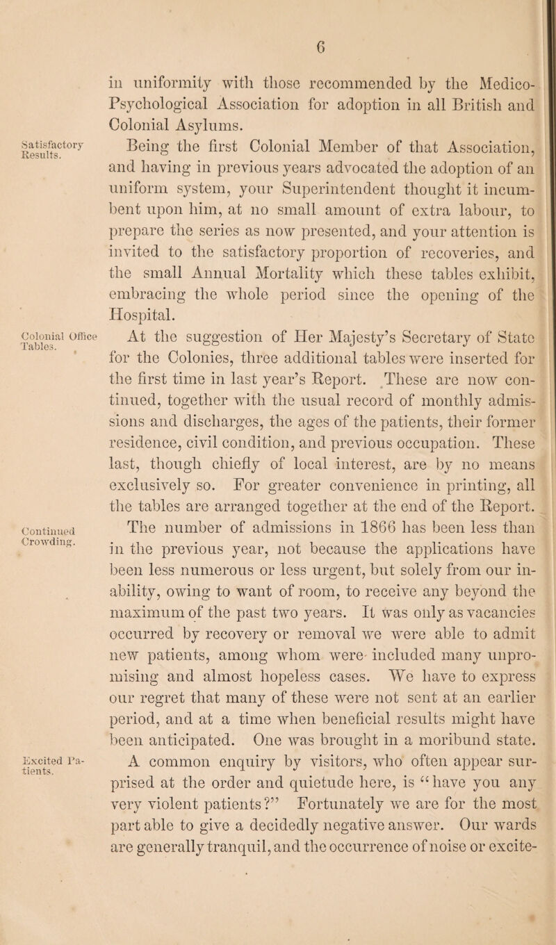 Satisfactory Results. Colonial Office Tables. Continued Crowding. Excited Pa¬ tients. in uniformity with those recommended by the Medico- Psychological Association for adoption in all British and Colonial Asylums. Being the first Colonial Member of that Association, and having in previous years advocated the adoption of an uniform system, your Superintendent thought it incum¬ bent upon him, at no small amount of extra labour, to prepare the series as now presented, and your attention is invited to the satisfactory proportion of recoveries, and the small Annual Mortality which these tables exhibit, embracing the whole period since the opening of the Hospital. At the suggestion of Her Majesty’s Secretary of State for the Colonies, three additional tables were inserted for the first time in last year’s Report. These are now con¬ tinued, together with the usual record of monthly admis¬ sions and discharges, the ages of the patients, their former residence, civil condition, and previous occupation. These last, though chiefly of local interest, are by no means exclusively so. For greater convenience in printing, all the tables are arranged together at the end of the Report. The number of admissions in 1866 has been less than in the previous year, not because the applications have been less numerous or less urgent, but solely from our in¬ ability, owing to want of room, to receive any beyond the maximum of the past two years. It was only as vacancies occurred by recovery or removal we were able to admit new patients, among whom were included many unpro¬ mising and almost hopeless cases. We have to express our regret that many of these were not sent at an earlier period, and at a time when beneficial results might have been anticipated. One was brought in a moribund state. A common enquiry by visitors, who often appear sur¬ prised at the order and quietude here, is “ have you any very violent patients?” Fortunately we are for the most part able to give a decidedly negative answer. Our wards are generally tranquil, and the occurrence of noise or excite-