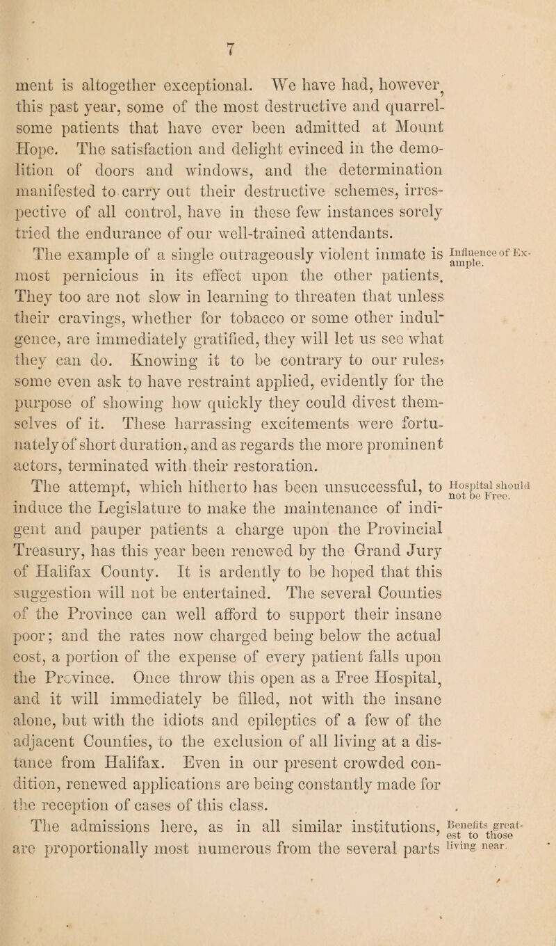 ment is altogether exceptional. We have had, however^ this past year, some of the most destructive and quarrel¬ some patients that have ever been admitted at Mount Hope. The satisfaction and delight evinced in the demo¬ lition of doors and windows, and the determination manifested to carry out their destructive schemes, irres¬ pective of all control, have in these few instances sorely tried the endurance of our well-trained attendants. The example of a single outrageously violent inmate is most pernicious in its effect upon the other patients. They too are not slow in learning to threaten that unless their cravings, whether for tobacco or some other induk gence, are immediately gratified, they will let us see what they can do. Knowing it to be contrary to our rules? some even ask to have restraint applied, evidently for the purpose of showing how quickly they could divest them¬ selves of it. These harrassing excitements were fortu¬ nately of short duration, and as regards the more prominent actors, terminated with their restoration. The attempt, which hitherto lias been unsuccessful, to induce the Legislature to make the maintenance of indi¬ gent and pauper patients a charge upon the Provincial Treasury, has this year been renewed by the Grand Jury of Halifax County. It is ardently to be hoped that this suggestion will not be entertained. The several Counties of the Province can well afford to support their insane poor; and the rates now charged being below the actual cost, a portion of the expense of every patient falls upon the Province. Once throw this open as a Free Hospital, and it will immediately be filled, not with the insane alone, but with the idiots and epileptics of a few of the adjacent Counties, to the exclusion of all living at a dis¬ tance from Halifax. Even in our present crowded con¬ dition, renewed applications are being constantly made for the reception of cases of this class. The admissions here, as in all similar institutions, are proportionally most numerous from the several parts Influence of Ex¬ ample. Hospital should not be Free. Benefits great¬ est to those living near. /