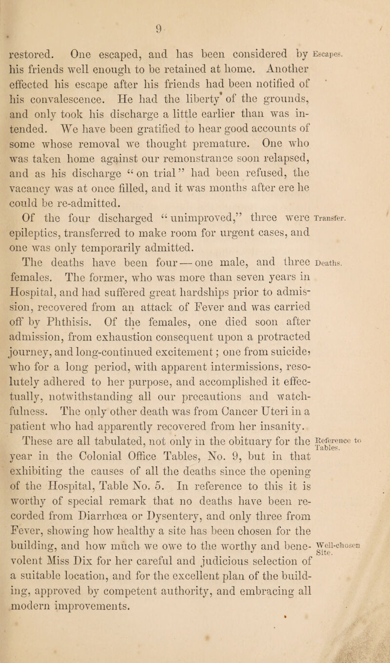 restored. One escaped, and lias been considered by his friends well enough to be retained at home. Another effected his escape after his friends had been notified of his convalescence. He had the liberty* of the grounds, and only took his discharge a little earlier than was in¬ tended. We have been gratified to hear good accounts of some whose removal we thought premature. One who was taken home against our remonstrance soon relapsed, and as his discharge “ on trial” had been refused, the vacancy was at once filled, and it was months after ere he could be re-admitted. Of the four discharged a unimproved,” three were epileptics, transferred to make room for urgent cases, and one was only temporarily admitted. The deaths have been four-—one male, and three females. The former, who was more than seven years in Hospital, and had suffered great hardships prior to admis¬ sion, recovered from an attack of Fever and was carried off by Phthisis. Of the females, one died soon after admission, from exhaustion consequent upon a protracted journey, and long-continued excitement; one from suicide? who for a long period, with apparent intermissions, reso¬ lutely adhered to her purpose, and accomplished it effec¬ tually, notwithstanding all our precautions and watch¬ fulness. The only other death was from Cancer Uteri in a patient who had apparently recovered from her insanity. These are all tabulated, not only in the obituary for the year in the Colonial Office Tables, No. 9, but in that exhibiting the causes of all the deaths since the opening of the Hospital, Table No. 5. In reference to this it is worthy of special remark that no deaths have been re¬ corded from Diarrhoea or Dysentery, and only three from Fever, showing how healthy a site has been chosen for the building, and how much we owe to the worthy and bene¬ volent Miss Dix for her careful and judicious selection of a suitable location, and for the excellent plan of the build¬ ing, approved by competent authority, and embracing all modern improvements. Escapes. Transfer. Deaths. Reference to Tables. Well-chosen Site.