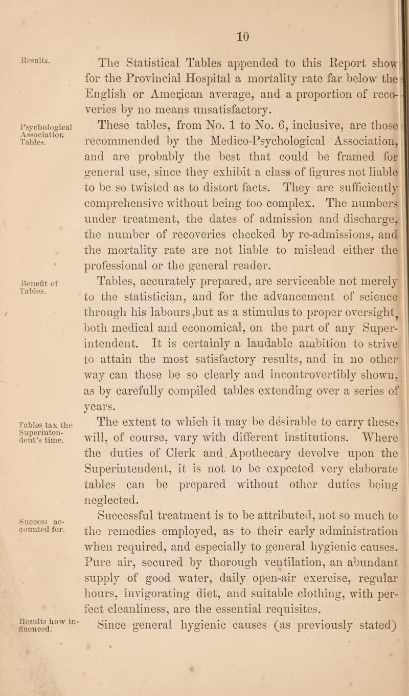 Results. .Psychological Association Tables. Benefit of Tables. Tables tax the Superinten¬ dent’s time. Success ac¬ counted for. Results how in ftuenced. The Statistical Tables appended to this Report show for the Provincial Hospital a mortality rate far below the English or Amei^can average, and a proportion of reco¬ veries by no means unsatisfactory. These tables, from No. 1 to No. 6, inclusive, are those recommended by the Medico-Psychological Association, and are probably the best that could be framed for general use, since they exhibit a class of figures not liable to be so twisted as to distort facts. They are sufficiently comprehensive without being too complex. The numbers under treatment, the dates of admission and discharge, the number of recoveries checked by re-admissions, and the mortality rate are not liable to mislead either the professional or the general reader. Tables, accurately prepared, are serviceable not merely to the statistician, and for the advancement of science through his labours,but as a stimulus to proper oversight both medical and economical, on the part of any Super¬ intendent. It is certainly a laudable ambition to strive to attain the most satisfactory results, and in no other way can these be so clearly and incontrovertibly shown, as by carefully compiled tables extending over a series of years. The extent to which it may be desirable to carry these? will, of course, vary with different institutions. Where the duties of Clerk and Apothecary devolve upon the Superintendent, it is not to be expected very elaborate tables can be prepared without other duties being neglected. Successful treatment is to be attributed, not so much to the remedies employed, as to their early administration when required, and especially to general hygienic causes. Pure air, secured by thorough ventilation, an abundant supply of good water, daily open-air exercise, regular hours, invigorating diet, and suitable clothing, with per¬ fect cleanliness, are the essential requisites. Since general hygienic causes (as previously stated)