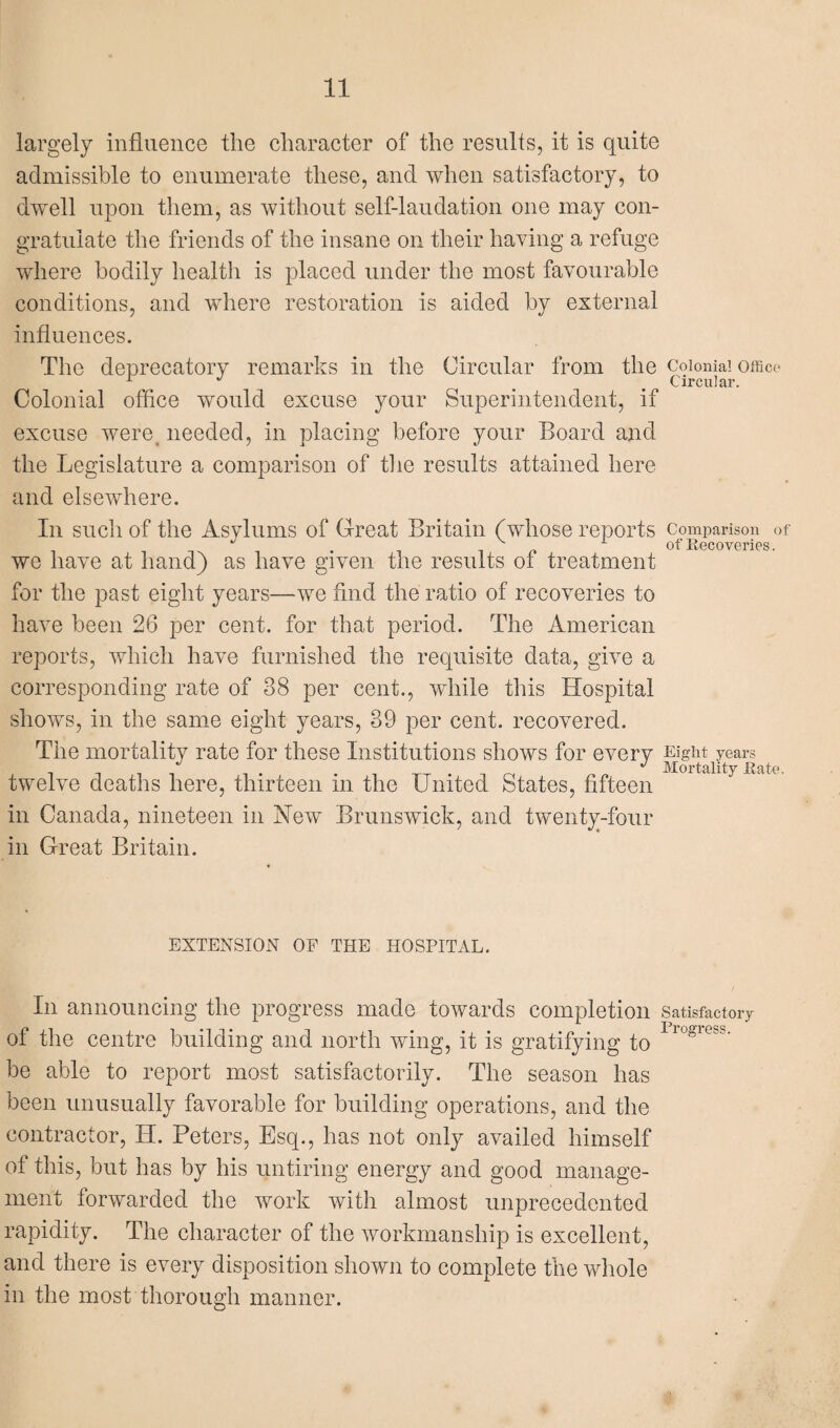 largely influence the character of the results, it is quite admissible to enumerate these, and when satisfactory, to dwell upon them, as without self-laudation one may con¬ gratulate the friends of the insane on their having a refuge where bodily health is placed under the most favourable conditions, and where restoration is aided by external influences. The deprecatory remarks in the Circular from the colonial office 1 ^ m Circular. Colonial office would excuse your Superintendent, if excuse were needed, in placing before your Board and the Legislature a comparison of the results attained here and elsewhere. In such of the Asylums of Great Britain (whose reports comparison of of Recoveries. we have at hand) as have given the results of treatment for the past eight years—we find the ratio of recoveries to have been 26 per cent, for that period. The American reports, which have furnished the requisite data, give a corresponding rate of 38 per cent., while this Hospital shows, in the same eight years, 39 per cent, recovered. The mortality rate for these Institutions shows for every eight years twelve deaths here, thirteen in the United States, fifteen in Canada, nineteen in New Brunswick, and twenty-four in Great Britain. EXTENSION OF THE HOSPITAL. In announcing the progress made towards completion Satisfactory of the centre building and north wing, it is gratifying to luglGsS' be able to report most satisfactorily. The season has been unusually favorable for building operations, and the contractor, H. Peters, Esq., has not only availed himself of this, but has by his untiring energy and good manage¬ ment forwarded the work with almost unprecedented rapidity. The character of the workmanship is excellent, and there is every disposition shown to complete the whole in the most thorough manner.