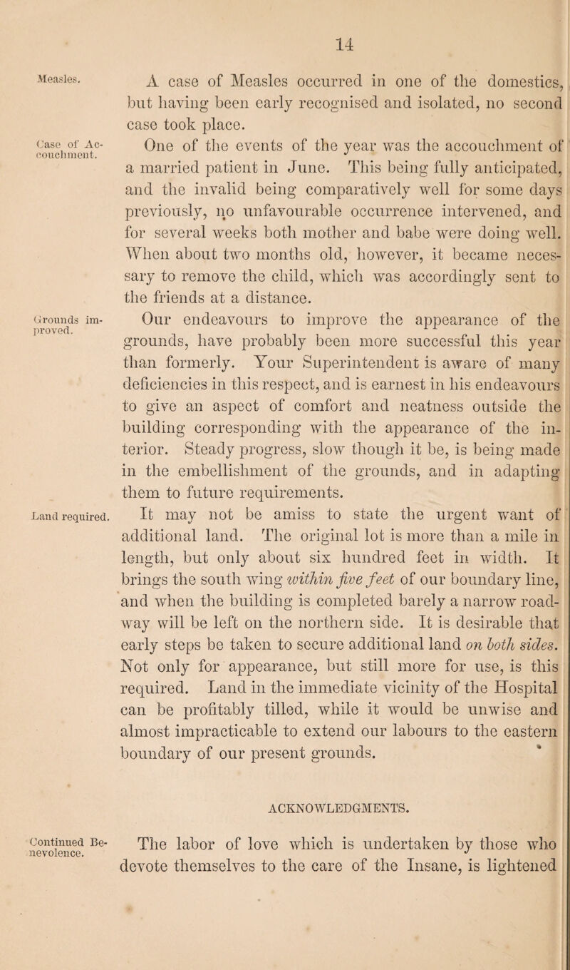 Measles. Case of Ac- couchment. Grounds im¬ proved. .Land required. A case of Measles occurred in one of the domestics, but having been early recognised and isolated, no second case took place. One of the events of the year was the accouchment of a married patient in June. This being fully anticipated, and the invalid being comparatively well for some days previously, no unfavourable occurrence intervened, and for several weeks both mother and babe were doing well. When about two months old, however, it became neces¬ sary to remove the child, which was accordingly sent to the friends at a distance. Our endeavours to improve the appearance of the grounds, have probably been more successful this year than formerly. Your Superintendent is aware of many deficiencies in this respect, and is earnest in his endeavours to give an aspect of comfort and neatness outside the building corresponding with the appearance of the in¬ terior. Steady progress, slow though it be, is being made in the embellishment of the grounds, and in adapting them to future requirements. It may not be amiss to state the urgent want of additional land. The original lot is more than a mile in length, but only about six hundred feet in width. It brings the south wing within five feet of our boundary line, and when the building is completed barely a narrow road¬ way will be left on the northern side. It is desirable that early steps be taken to secure additional land on both sides. Not only for appearance, but still more for use, is this required. Land in the immediate vicinity of the Hospital can be profitably tilled, while it would be unwise and almost impracticable to extend our labours to the eastern boundary of our present grounds. ACKNOWLEDGMENTS. continued Be- The labor of love which is undertaken by those who nevolence. J devote themselves to the care of the Insane, is lightened