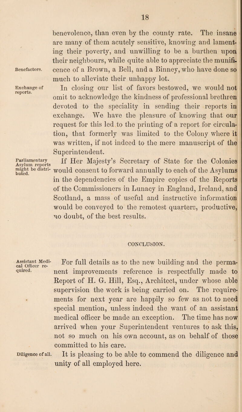 Benefactors. Exchange of reports. Parliamentary Asylum reports might be distri¬ buted. Assistant Medi¬ cal Officer re¬ quired. benevolence, than even by the county rate. The insane are many of them acutely sensitive, knowing and laments ing their poverty, and unwilling to be a burthen upon their neighbours, while quite able to appreciate the munifi¬ cence of a Brown, a Bell, and a Binney, who have done so much to alleviate their unhappy lot. In closing our list of favors bestowed, we would not omit to acknowledge the kindness of professional brethren devoted to the speciality in sending their reports in exchange. We have the pleasure of knowing that our request for this led to the printing of a report for circular tion, that formerly was limited to the Colony where it was written, if not indeed to the mere manuscript of the Superintendent. If Her Majesty’s Secretary of State for the Colonies would consent to forward annually to each of the Asylums in the dependencies of the Empire copies of the Reports of the Commissioners in Lunacy in England, Ireland, and Scotland, a mass of useful and instructive information would be conveyed to the remotest quarters, productive, no doubt, of the best results. CONCLUSION. For full details as to the new building and the perma¬ nent improvements reference is respectfully made to Report of H. Gr. Hill, Esq., Architect, under whose able supervision the work is being carried on. The require¬ ments for next year are happily so few as not to need special mention, unless indeed the want of an assistant medical officer be made an exception. The time has now arrived when your Superintendent ventures to ask this, not so much on his own account, as on behalf of those committed to his care. It is pleasing to be able to commend the diligence and unity of all employed here. Diligence of all.