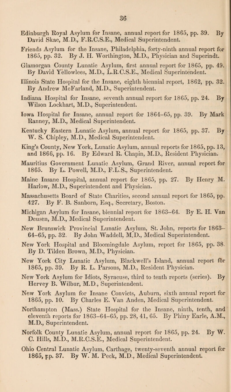 Edinburgh Royal Asylum for Insane, annual report for 1865, pp. 39. By David Skae, M.D., F.R.C.S.E., Medical Superintendent. Friends Asylum for the Insane, Philadelphia, forty-ninth annual report for 1865, pp. 32. By J. H. Worthington, M.D., Physician and Superindt. Glamorgan County Lunatic Asylum, first annual report for 1865, pp. 49. By David Yellowlees, M.D., L.R.C.S.E., Medical Superintendent. Illinois State Hospital for the Insane, eighth biennial report, 1862, pp. 32. By Andrew McFarland, M.D., Superintendent. Indiana Hospital for Insane, seventh annual report for 1865, pp. 24. By Wilson Lockhart, M.D., Superintendent. Iowa Hospital for Insane, annual report for 1864-65, pp. 39. By Mark Ranney, M.D., Medical Superintendent. Kentucky Eastern Lunatic Asylum, annual report for 1865, pp. 37. By W. S. Chipley, M.D., Medical Superintendent. King’s County, New York, Lunatic Asylum, annual reports for 1865, pp. 13, and 1866, pp. 16. By Edward R. Chapin, M.D., Resident Physician. Mauritius Government Lunatic Asylum, Grand River, annual report for 1865. By L. Powell, M.D., F.L.S., Superintendent. Maine Insane Hospital, annual report for 1865, pp. 27. By Henry M. Harlow, M.D., Superintendent and Physician. Massachusetts Board of State Charities, second annual report for 1865, pp. 427. By F. B. Sanborn, Esq., Secretary, Boston. Michigan Asylum for Insane, biennial report for 1863-64. By E. H. Van Deusen, M.D., Medical Superintendent. New Brunswick Provincial Lunatic Asylum, St. John, reports for 1863— 64-65, pp. 32. By John Waddell, M.D., Medical Superintendent. New York Hospital and Bloomingdale Asylum, report for 1865, pp. 38. By D. Tilden Brown, M.D., Physician. New York City Lunatic Asylum, Blackwell’s Island, annual report for 1865, pp. 39. By R. L. Parsons, M.D., Resident Physician. New York Asylum for Idiots, Syracuse, third to tenth reports (series). By Hervey B. Wilbur, M.D., Superintendent. New York Asylum for Insane Convicts, Auburn, sixth annual report for 1865, pp. 10. By Charles E. Van Anden, Medical Superintendent. Northampton (Mass.) State Hospital for the Insane, ninth, tenth, and eleventh reports for 1863-64-65, pp. 28, 41, 65. By Pliiny Earle, A.M., M.D., Superintendent. Norfolk County Lunatic Asylum, annual report for 1865, pp. 24. By W. C. Hills, M.D., M.R.C.S.E., Medical Superintendent. Ohio Central Lunatic Asylum, Carthage, twenty-seventh annual report for 1865, pp. 37. By W. M. Peck, M.D., Medical Superintendent.