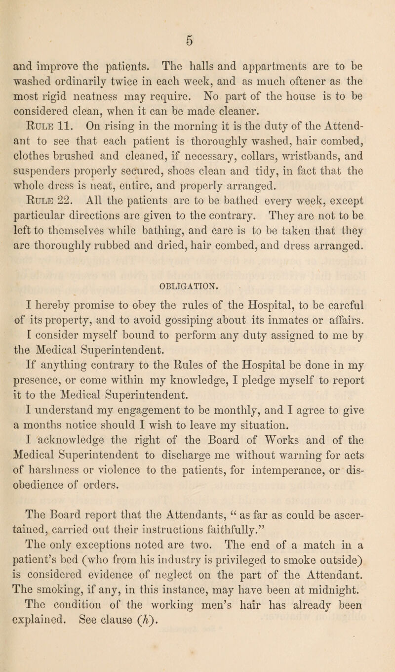 and improve the patients. The halls and appartments are to be washed ordinarily twice in each week, and as much oftener as the most rigid neatness may require. No part of the house is to be considered clean, when it can be made cleaner. Rule 11. On rising in the morning it is the duty of the Attend¬ ant to see that each patient is thoroughly washed, hair combed, clothes brushed and cleaned, if necessary, collars, wristbands, and suspenders properly secured, shoes clean and tidy, in fact that the whole dress is neat, entire, and properly arranged. Rule 22. All the patients are to be bathed every week, except particular directions are given to the contrary. They are not to be left to themselves while bathing, and care is to be taken that they are thoroughly rubbed and dried, hair combed, and dress arranged. OBLIGATION. I hereby promise to obey the rules of the Hospital, to be careful of its property, and to avoid gossiping about its inmates or affairs. [ consider myself bound to perform any duty assigned to me by the Medical Superintendent. If anything contrary to the Rules of the Hospital be done in my presence, or come within my knowledge, I pledge myself to report it to the Medical Superintendent. I understand my engagement to be monthly, and I agree to give a months notice should I wish to leave my situation. I acknowledge the right of the Board of Works and of the Medical Superintendent to discharge me without warning for acts of harshness or violence to the patients, for intemperance, or dis¬ obedience of orders. The Board report that the Attendants, “ as far as could be ascer¬ tained, carried out their instructions faithfully.” The only exceptions noted are two. The end of a match in a patient’s bed (who from his industry is privileged to smoke outside) is considered evidence of neglect on the part of the Attendant. The smoking, if any, in this instance, may have been at midnight. The condition of the working men’s hair has already been explained. See clause (K).