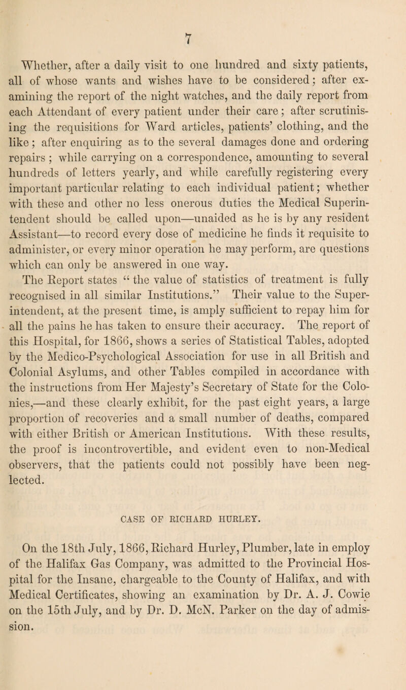 Whether, after a daily visit to one hundred and sixty patients, all of whose wants and wishes have to be considered; after ex¬ amining the report of the night watches, and the daily report from each Attendant of every patient under their care; after scrutinis¬ ing the requisitions for Ward articles, patients’ clothing, and the like ; after enquiring as to the several damages done and ordering repairs ; while carrying on a correspondence, amounting to several hundreds of letters yearly, and while carefully registering every important particular relating to each individual patient; whether with these and other no less onerous duties the Medical Superin¬ tendent should be called upon—unaided as he is by any resident Assistant—to record every dose of medicine he finds it requisite to administer, or every minor operation he may perform, are questions which can only be answered in one way. The Report states “ the value of statistics of treatment is fully recognised in all similar Institutions.” Their value to the Super¬ intendent, at the present time, is amply sufficient to repay him for all the pains he has taken to ensure their accuracy. The report of this Hospital, for 1866, shows a series of Statistical Tables, adopted by the Medico-Psychological Association for use in all British and Colonial Asylums, and other Tables compiled in accordance with the instructions from Her Majesty’s Secretary of State for the Colo¬ nies,—and these clearly exhibit, for the past eight years, a large proportion of recoveries and a small number of deaths, compared with either British or American Institutions. With these results, the proof is incontrovertible, and evident even to non-Medical observers, that the patients could not possibly have been neg¬ lected. CASE OF RICHARD HURLEY. On the 18th July, 1866, Richard Hurley, Plumber, late in employ of the Halifax Gas Company, was admitted to the Provincial Hos¬ pital for the Insane, chargeable to the County of Halifax, and with Medical Certificates, showing an examination by Dr. A. J. Cowie on the 15th July, and by Dr. D. McN. Parker on the day of admis¬ sion.