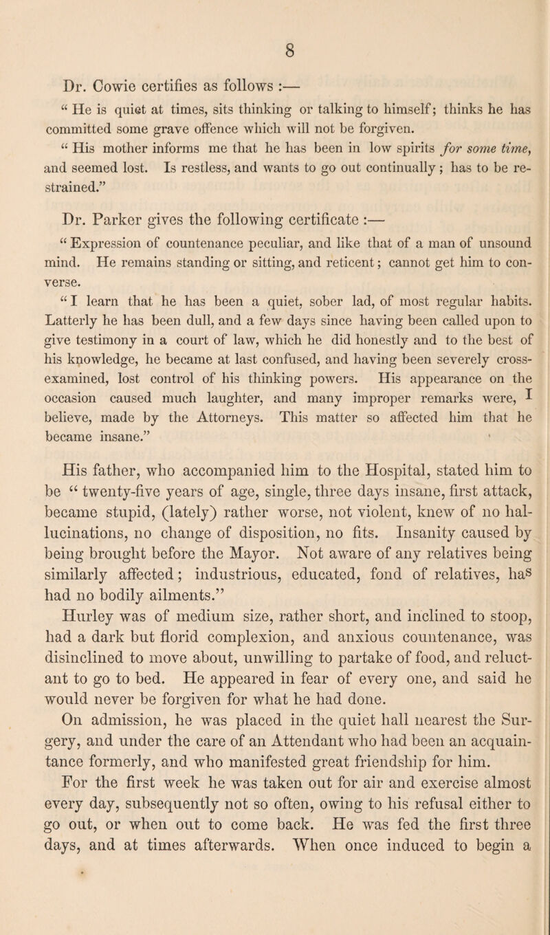 Dr. Cowie certifies as follows :— “ He is quiet at times, sits thinking or talking to himself; thinks he has committed some grave offence which will not be forgiven. “ His mother informs me that he has been in low spirits for some time, and seemed lost. Is restless, and wants to go out continually ; has to be re¬ strained.” Dr. Parker gives the following certificate :— “ Expression of countenance peculiar, and like that of a man of unsound mind. He remains standing or sitting, and reticent; cannot get him to con¬ verse. “ I learn that he has been a quiet, sober lad, of most regular habits. Latterly he has been dull, and a few days since having been called upon to give testimony in a court of law, which he did honestly and to the best of his knowledge, he became at last confused, and having been severely cross- examined, lost control of his thinking powers. His appearance on the occasion caused much laughter, and many improper remarks were, I believe, made by the Attorneys. This matter so affected him that he became insane.” His father, who accompanied him to the Hospital, stated him to be “ twenty-five years of age, single, three days insane, first attack, became stupid, (lately) rather worse, not violent, knew of no hal¬ lucinations, no change of disposition, no fits. Insanity caused by being brought before the Mayor. Not aware of any relatives being similarly affected; industrious, educated, fond of relatives, has had no bodily ailments.” Hurley was of medium size, rather short, and inclined to stoop, had a dark but florid complexion, and anxious countenance, was disinclined to move about, unwilling to partake of food, and reluct¬ ant to go to bed. He appeared in fear of every one, and said he would never be forgiven for what he had done. On admission, he was placed in the quiet hall nearest the Sur¬ gery, and under the care of an Attendant who had been an acquain¬ tance formerly, and who manifested great friendship for him. For the first week he was taken out for air and exercise almost every day, subsequently not so often, owing to his refusal either to go out, or when out to come back. He was fed the first three days, and at times afterwards. When once induced to begin a