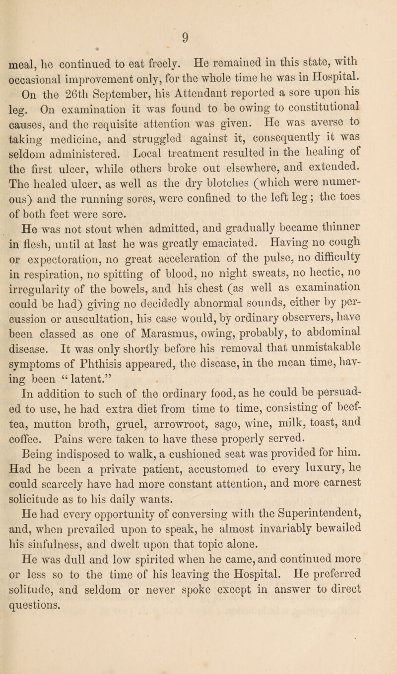 meal, he continued to eat freely. He remained in this state, with occasional improvement only, for the whole time he was in Hospital. On the 26th September, his Attendant reported a sore upon his leg. On examination it was found to be owing to constitutional causes, and the requisite attention was given. He was averse to taking medicine, and struggled against it, consequently it was seldom administered. Local treatment resulted in the healing of the first ulcer, while others broke out elsewhere, and extended. The healed ulcer, as well as the dry blotches (which were numer¬ ous) and the running sores, were confined to the left leg; the toes of both feet were sore. He was not stout when admitted, and gradually became thinner in flesh, until at last he was greatly emaciated. Having no cough or expectoration, no great acceleration of the pulse, no difficulty in respiration, no spitting of blood, no night sweats, no hectic, no irregularity of the bowels, and his chest (as well as examination could be had) giving no decidedly abnormal sounds, either by per¬ cussion or auscultation, his case would, by ordinary observers, have been classed as one of Marasmus, owing, probably, to abdominal disease. It was only shortly before his removal that unmistakable symptoms of Phthisis appeared, the disease, in the mean time, hav¬ ing been “ latent.” In addition to such of the ordinary food, as he could be persuad¬ ed to use, he had extra diet from time to time, consisting of beef- tea, mutton broth, gruel, arrowroot, sago, wine, milk, toast, and coffee. Pains were taken to have these properly served. Being indisposed to walk, a cushioned seat was provided for him. Had he been a private patient, accustomed to every luxury, he could scarcely have had more constant attention, and more earnest solicitude as to his daily wants. He had every opportunity of conversing with the Superintendent, and, when prevailed upon to speak, he almost invariably bewailed his sinfulness, and dwelt upon that topic alone. He was dull and low spirited when he came, and continued more or less so to the time of his leaving the Hospital. He preferred solitude, and seldom or never spoke except in answer to direct questions.