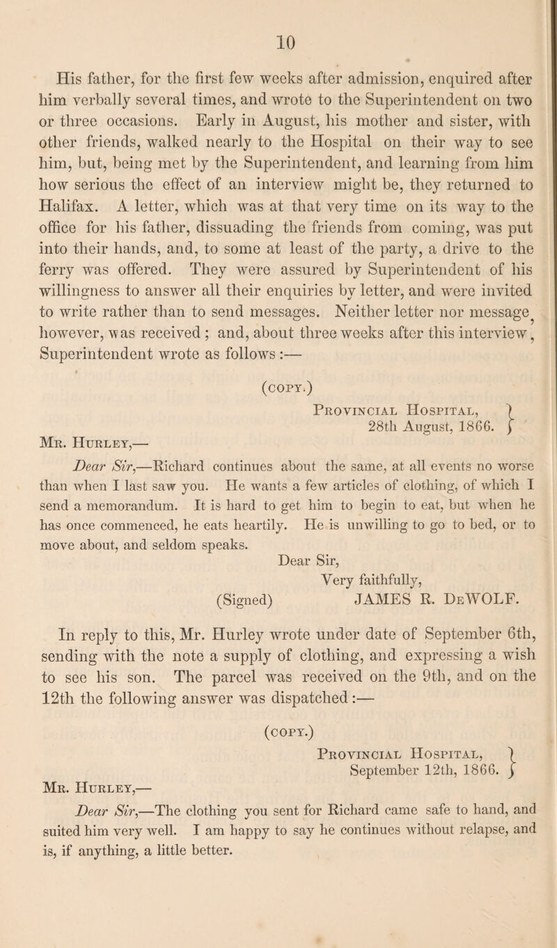 His father, for the first few weeks after admission, enquired after him verbally several times, and wrote to the Superintendent on two or three occasions. Early in August, his mother and sister, with other friends, walked nearly to the Hospital on their way to see him, but, being met by the Superintendent, and learning from him how serious the effect of an interview might be, they returned to Halifax. A letter, which was at that very time on its way to the office for his father, dissuading the friends from coming, was put into their hands, and, to some at least of the party, a drive to the ferry was offered. They were assured by Superintendent of his willingness to answer all their enquiries by letter, and were invited to write rather than to send messages. Neither letter nor message^ however, ’was received ; and, about three weeks after this interview, Superintendent wrote as follows :— Mu. Hurley,— (copy.) Provincial Hospital, 1866. 28th August, Dear Sir,—Richard continues about the same, at all events no worse than when I last saw you. He wants a few articles of clothing, of which I send a memorandum. It is hard to get him to begin to eat, but when he has once commenced, he eats heartily. He is unwilling to go to bed, or to move about, and seldom speaks. Dear Sir, Very faithfully, (Signed) JAMES R. DeWOLF. In reply to this, Mr. Hurley wrote under date of September 6th, sending with the note a supply of clothing, and expressing a wish to see his son. The parcel was received on the 9tli, and on the 12th the following answer was dispatched:— (copy.) Provincial Hospital, ) September 12th, 1866. j Mr. Hurley,— Dear Sir,—The clothing you sent for Richard came safe to hand, and suited him very well. I am happy to say he continues without relapse, and is, if anything, a little better.