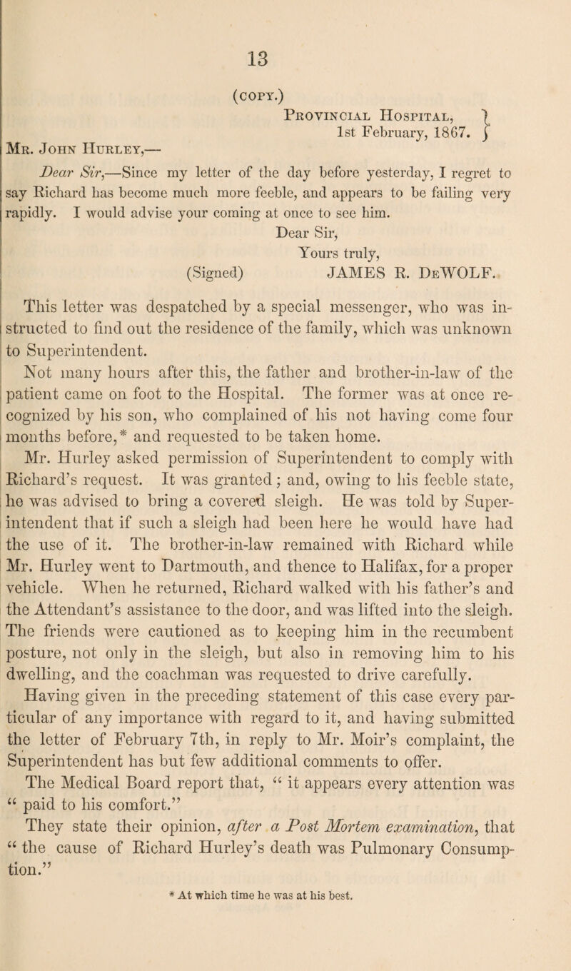 (COPY.) Provincial Hospital, ) 1st February, 1867. j Mr. John Hurley,— Dear Sir,—Since my letter of the day before yesterday, I regret to say Richard has become much more feeble, and appears to be failing very rapidly. I would advise your coming at once to see him. Dear Sir, Yours truly, (Signed) JAMES R. DeWOLF. This letter was despatched by a special messenger, who was in- i structed to find out the residence of the family, which was unknown to Superintendent. Not many hours after this, the father and brother-in-law of the patient came on foot to the Hospital. The former was at once re¬ cognized by his son, who complained of his not having come four months before,* and requested to be taken home. Mr. Hurley asked permission of Superintendent to comply with Richard’s request. It was granted; and, owing to his feeble state, he was advised to bring a covered sleigh. He was told by Super¬ intendent that if such a sleigh had been here he would have had the use of it. The brother-in-law remained with Richard while Mr. Hurley went to Dartmouth, and thence to Halifax, for a proper vehicle. When he returned, Richard walked with his father’s and the Attendant’s assistance to the door, and was lifted into the sleigh. The friends were cautioned as to keeping him in the recumbent posture, not only in the sleigh, but also in removing him to his dwelling, and the coachman was requested to drive carefully. Having given in the preceding statement of this case every par¬ ticular of any importance with regard to it, and having submitted the letter of February 7th, in reply to Mr. Moir’s complaint, the Superintendent has but few additional comments to offer. The Medical Board report that, “ it appears every attention was “ paid to his comfort.” They state their opinion, after a Post Mortem examination, that “ the cause of Richard Hurley’s death was Pulmonary Consump¬ tion.” * At which time he was at his best.