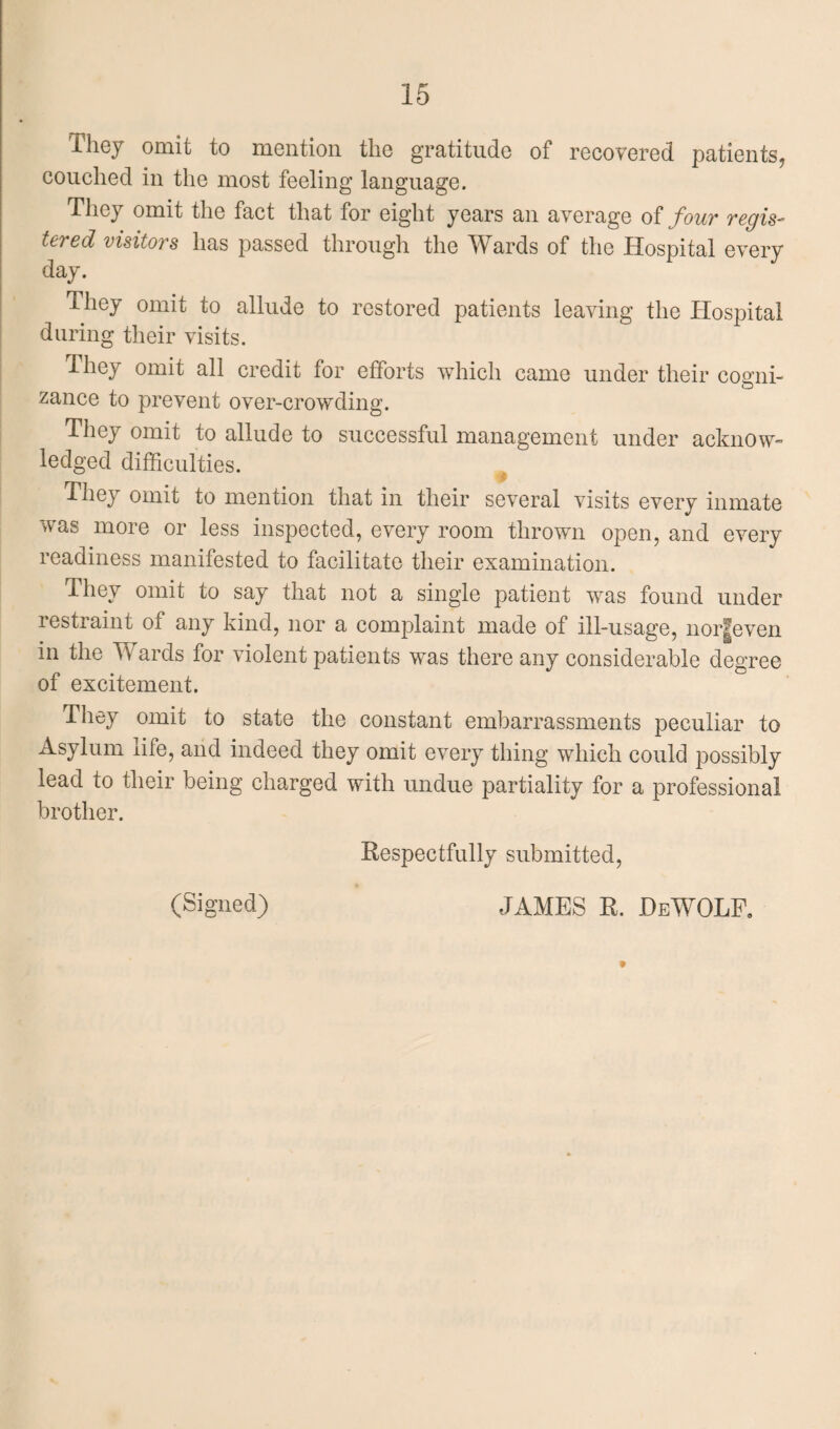 They omit to mention the gratitude of recovered patients, couched in the most feeling language. They omit the fact that for eight years an average of four regis¬ tered visitors has passed through the Wards of the Hospital every day. They omit to allude to restored patients leaving the Hospital during their visits. They omit all credit for efforts which came under their cogni¬ zance to prevent over-crowding. They omit to allude to successful management under acknow¬ ledged difficulties. They omit to mention that in their several visits every inmate was more or less inspected, every room thrown open, and every readiness manifested to facilitate their examination. They omit to say that not a single patient was found under restraint of any kind, nor a complaint made of ill-usage, nor|even m the Wards for violent patients was there any considerable degree of excitement. They omit to state the constant embarrassments peculiar to Asylum life, and indeed they omit every thing which could possibly lead to their being charged with undue partiality for a professional brother. Respectfully submitted, (Signed) JAMES R. HeWOLP. t