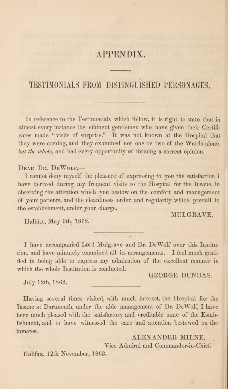 TESTIMONIALS FROM DISTINGUISHED PERSONAGES. In reference to the Testimonials which follow, it is right to state that in almost every instance the eminent gentlemen who have given their Certifi¬ cates made “visits of surprise.” It was not known at the Hospital that they were coming, and they examined not one or two of the Wards alone, but the ivhole, and had every opportunity of forming a correct opinion. Dear Dr. DeWole,— I cannot deny myself the pleasure of expressing to you the satisfaction I have derived during my frequent visits to the Hospital for the Insane, in observing the attention which you bestow on the comfort and management of your patients, and the cleanliness order and regularity which prevail in the establishment, under your charge. MULGRAVE. Halifax, May 9th, 1862. I have accompanied Lord Mulgrave and Dr. DeWolf over this Institu¬ tion, and have minutely examined all its arrangements. I feel much grati¬ fied in being able to express my admiration of the excellent manner in which the whole Institution is conducted. GEORGE DUNDAS. July 12th, 1862. Having several times visited, with much interest* the Hospital for the Insane at Dartmouth, under the able management of Dr. DeWolf, I have been much pleased with the satisfactory and creditable state of the Estab¬ lishment, and to have witnessed the care and attention bestowed on the inmates. ALEXANDER MILNE, Vice Admiral and Commander-in-Chief, Halifax, 12th November* 1863.