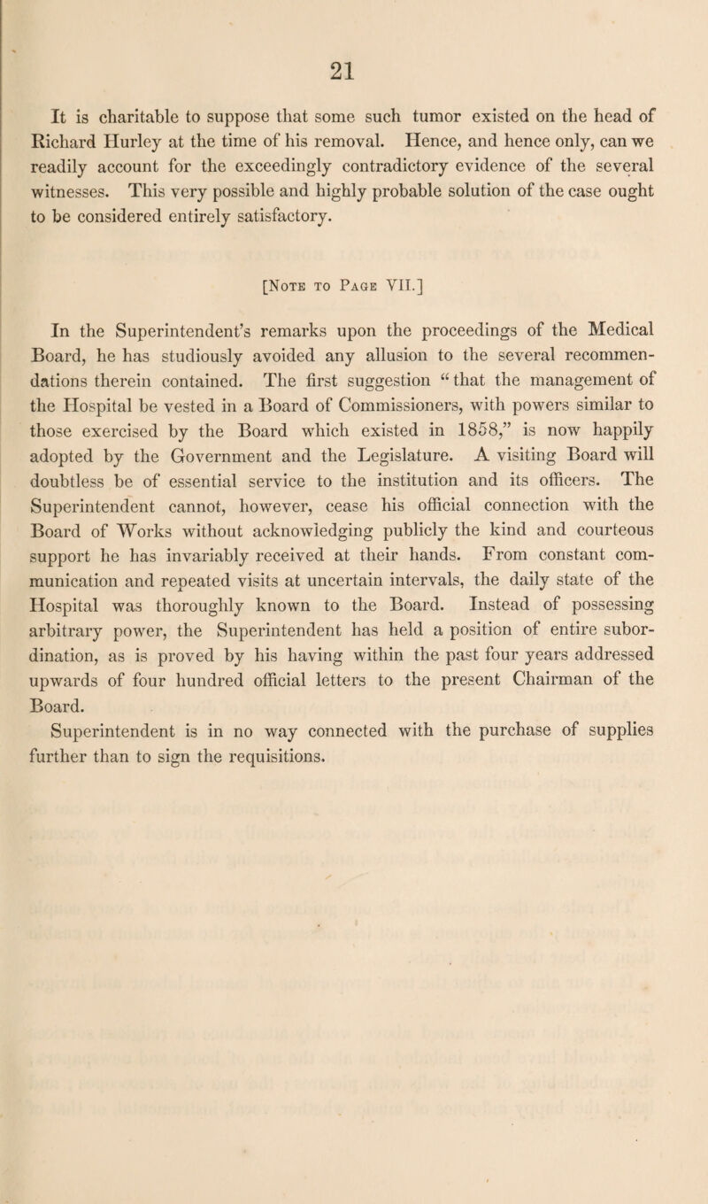 It is charitable to suppose that some such tumor existed on the head of Richard Hurley at the time of his removal. Hence, and hence only, can we readily account for the exceedingly contradictory evidence of the several witnesses. This very possible and highly probable solution of the case ought to be considered entirely satisfactory. [Note to Page VII.] In the Superintendent’s remarks upon the proceedings of the Medical Board, he has studiously avoided any allusion to the several recommen¬ dations therein contained. The first suggestion “ that the management of the Hospital be vested in a Board of Commissioners, with powers similar to those exercised by the Board which existed in 1858,” is now happily adopted by the Government and the Legislature. A visiting Board will doubtless be of essential service to the institution and its officers. The Superintendent cannot, however, cease his official connection with the Board of Works without acknowledging publicly the kind and courteous support he has invariably received at their hands. From constant com¬ munication and repeated visits at uncertain intervals, the daily state of the Hospital was thoroughly known to the Board. Instead of possessing arbitrary power, the Superintendent has held a position of entire subor¬ dination, as is proved by his having within the past four years addressed upwards of four hundred official letters to the present Chairman of the Board. Superintendent is in no way connected with the purchase of supplies further than to sign the requisitions.