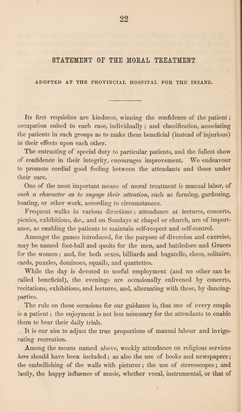 STATEMENT OF THE MOEAL TEEATMENT ADOPTED AT THE PROVINCIAL HOSPITAL FOR THE INSANE. Its first requisites are kindness, winning the confidence of the patient; occupation suited to each case, individually ; and classification, associating the patients in such groups as to make them beneficial (instead of injurious) in their effects upon each other. The entrusting of special duty to particular patients, and the fullest show of confidence in their integrity, encourages improvement. We endeavour to promote cordial good feeling between the attendants and those under their care. One of the most important means of moral treatment is manual labor, of such a character as to engage their attention, such as farming, gardening, boating, or other work, according to circumstances. Frequent walks in various directions; attendance at lectures, concerts, picnics, exhibitions, &c., and on Sundays at chapel or church, are of import¬ ance, as enabling the patients to maintain self-respect and self-control. Amongst the games introduced, for the purpose of diversion and exercise, may be named foot-ball and quoits for the men, and battledore and Graces for the women; and, for both sexes, billiards and bagatelle, chess, solitaire, cards, puzzles, dominoes, squails, and quartettes. While the day is devoted to useful employment (and no other can be called beneficial), the evenings are occasionally enlivened by concerts, recitations, exhibitions, and lectures, and, alternating with these, by dancing- parties. The rule on these occasions for our guidance is, that one of every couple is a patient; the enjoyment is not less necessary for the attendants to enable them to bear their daily trials. It is our aim to adjust the true proportions of manual labour and invigo¬ rating recreation. Among the means named above, weekly attendance on religious services here should have been included; as also the use of books and newspapers; the embellishing of the walls with pictures; the use of stereoscopes; and lastly, the happy influence of music, whether vocal, instrumental, or that of