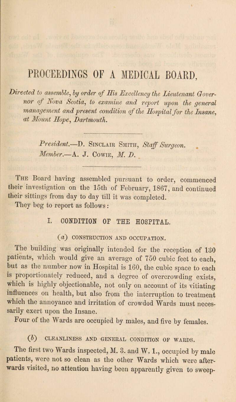 PROCEEDINGS OF A MEDICAL BOARD, Directed to assemble, by order of His Excellency the Lieutenant Gover- nor of Nova Scotia, to examine and report upon the general management and present condition of the Hospital for the Insane, at Mount Hope, Dartmouth. President.—D. Sinclair Smith, Staff Surgeon. Member.—A. J. Cowie, M. D. The Board having assembled pursuant to order, commenced their investigation on the 15th of February, 186T, and continued their sittings from day to day till it was completed. They beg to report as follows : I. CONDITION OF THE HOSPITAL. (a) CONSTRUCTION AND OCCUPATION. The building was originally intended for the reception of 180 patients, which would give an average of 750 cubic feet to each, but as the number now in Hospital is 160, the cubic space to each is proportionately reduced, and a degree of overcrowding exists, which is highly objectionable, not only on account of its vitiating influences on health, but also from the interruption to treatment which the annoyance and irritation of crowded Wards must neces¬ sarily exert upon the Insane. Four of the Wards are occupied by males, and five by females. (b) CLEANLINESS AND GENERAL CONDITION OF WARDS. The first two Wards inspected, M. 3. and W. 1., occupied by male patients, were not so clean as the other Wards which were after¬ wards visited, no attention having been apparently given to sweep-