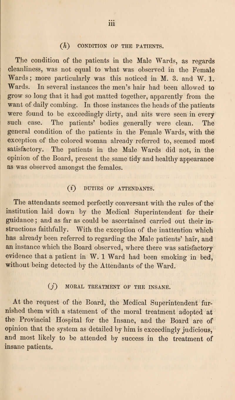 (K) CONDITION OF THE PATIENTS. The condition of the patients in the Male Wards, as regards cleanliness, was not equal to what was observed in the Female Wards; more particularly was this noticed in M. 3. and W. 1. Wards. In several instances the men’s hair had been allowed to grow so long that it had got matted together, apparently from the want of daily combing. In those instances the heads of the patients were found to be exceedingly dirty, and nits were seen in every such case. The patients’ bodies generally were clean. The general condition of the patients in the Female Wards, with the exception of the colored woman already referred to, seemed most satisfactory. The patients in the Male Wards did not, in the opinion of the Board, present the same tidy and healthy appearance as was observed amongst the females. (i) DUTIES OF ATTENDANTS. The attendants seemed perfectly conversant with the rules of the institution laid down by the Medical Superintendent for their guidance; and as far as could be ascertained carried out their in¬ structions faithfully. With the exception of the inattention which has already been referred to regarding the Male patients’ hair, and an instance which the Board observed, where there was satisfactory evidence that a patient in W. 1 Ward had been smoking in bed, without being detected by the Attendants of the Ward. (/) MORAL TREATMENT OF THE INSANE. At the request of the Board, the Medical Superintendent fur¬ nished them with a statement of the moral treatment adopted at the Provincial Hospital for the Insane, and the Board are of opinion that the system as detailed by him is exceedingly judicious, and most likely to be attended by success in the treatment of insane patients.