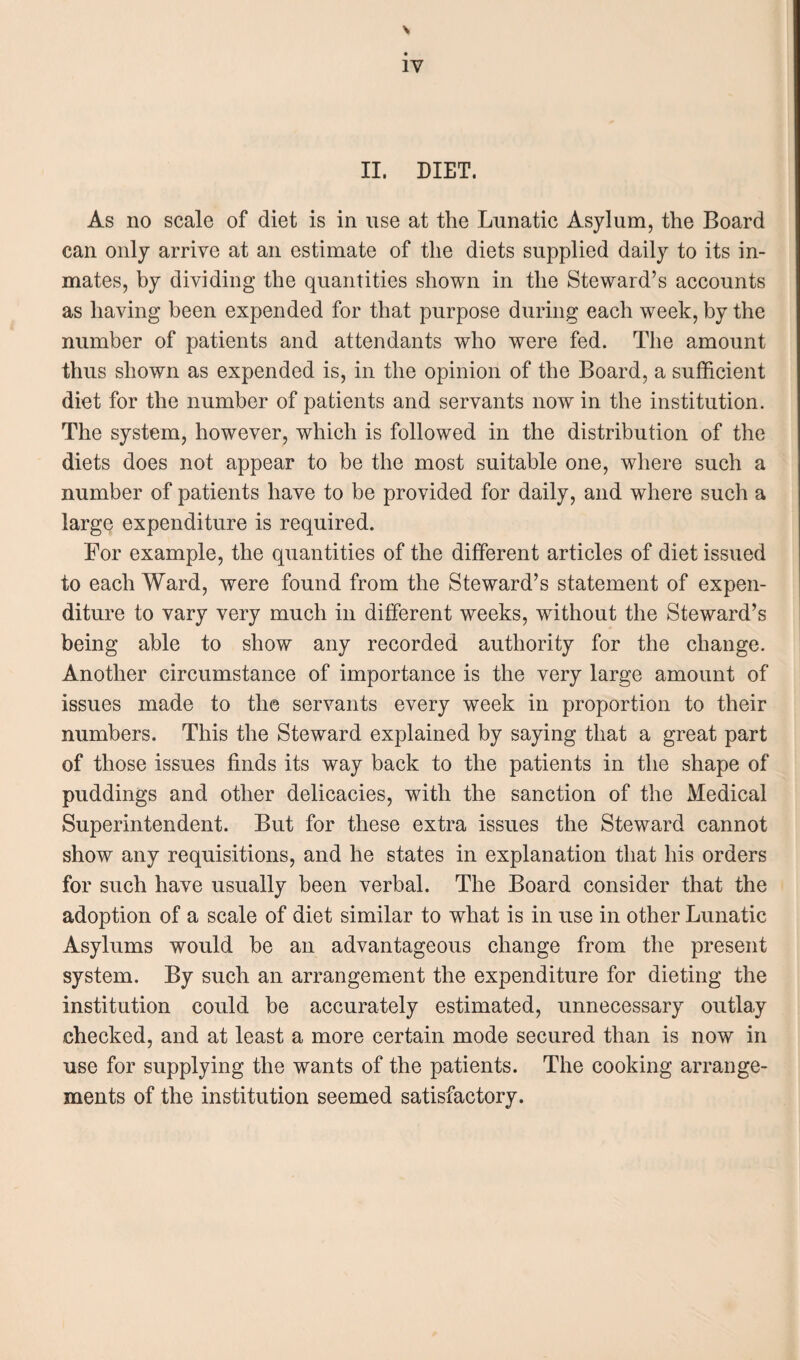 \ iv II. DIET. As no scale of diet is in use at the Lunatic Asylum, the Board can only arrive at an estimate of the diets supplied daily to its in¬ mates, by dividing the quantities shown in the Steward’s accounts as having been expended for that purpose during each week, by the number of patients and attendants who were fed. The amount thus shown as expended is, in the opinion of the Board, a sufficient diet for the number of patients and servants now in the institution. The system, however, which is followed in the distribution of the diets does not appear to be the most suitable one, where such a number of patients have to be provided for daily, and where such a large expenditure is required. For example, the quantities of the different articles of diet issued to each Ward, were found from the Steward’s statement of expen¬ diture to vary very much in different weeks, without the Steward’s being able to show any recorded authority for the change. Another circumstance of importance is the very large amount of issues made to the servants every week in proportion to their numbers. This the Steward explained by saying that a great part of those issues finds its way back to the patients in the shape of puddings and other delicacies, with the sanction of the Medical Superintendent. But for these extra issues the Steward cannot show any requisitions, and he states in explanation that his orders for such have usually been verbal. The Board consider that the adoption of a scale of diet similar to what is in use in other Lunatic Asylums would be an advantageous change from the present system. By such an arrangement the expenditure for dieting the institution could be accurately estimated, unnecessary outlay checked, and at least a more certain mode secured than is now in use for supplying the wants of the patients. The cooking arrange¬ ments of the institution seemed satisfactory.