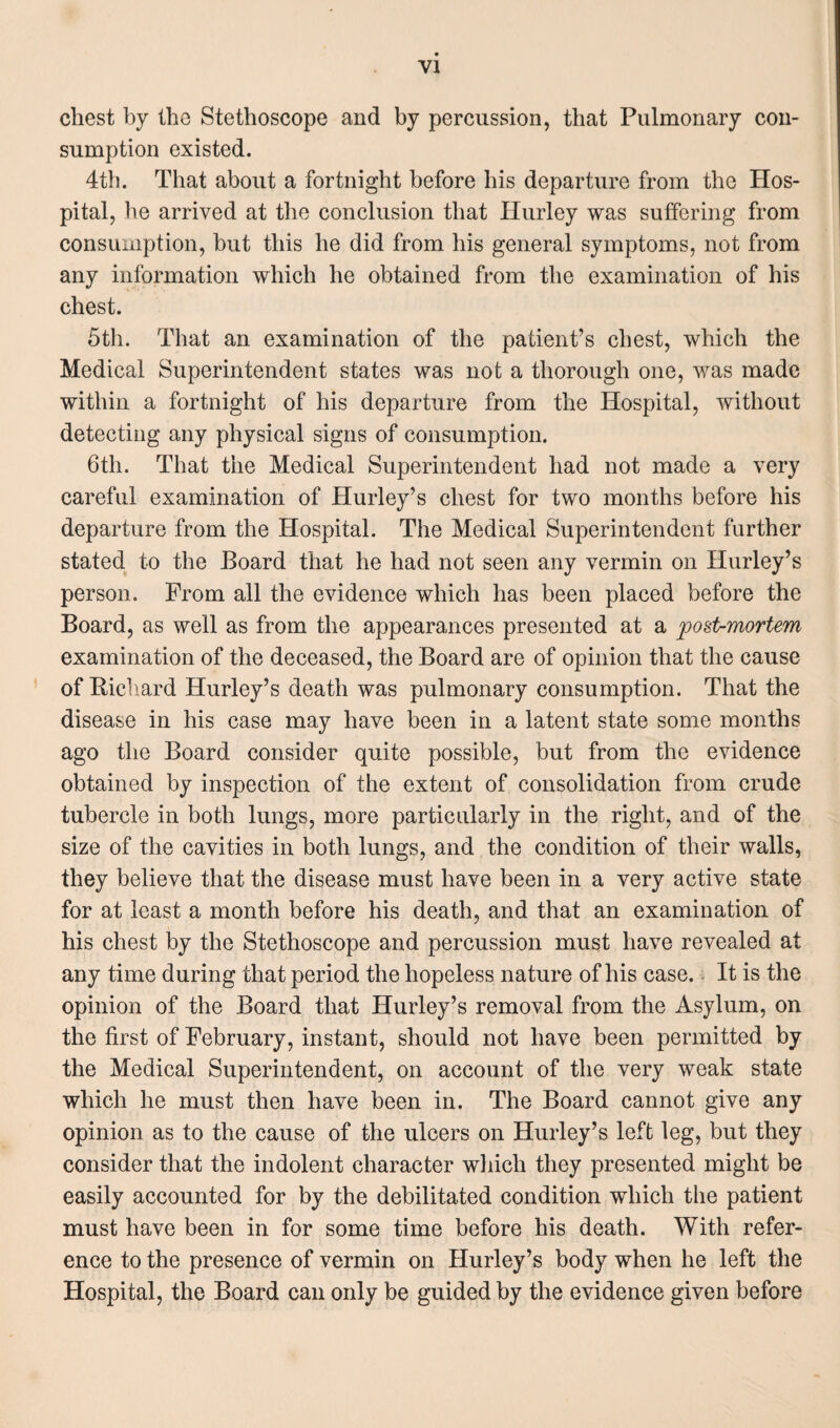 chest by the Stethoscope and by percussion, that Pulmonary con¬ sumption existed. 4th. That about a fortnight before his departure from the Hos¬ pital, he arrived at the conclusion that Hurley was suffering from consumption, but this he did from his general symptoms, not from any information which he obtained from the examination of his chest. 5th. That an examination of the patient’s chest, which the Medical Superintendent states was not a thorough one, was made within a fortnight of his departure from the Hospital, without detecting any physical signs of consumption. 6th. That the Medical Superintendent had not made a very careful examination of Hurley’s chest for two months before his departure from the Hospital. The Medical Superintendent further stated to the Board that he had not seen any vermin on Hurley’s person. Prom all the evidence which has been placed before the Board, as well as from the appearances presented at a post-mortem examination of the deceased, the Board are of opinion that the cause of Richard Hurley’s death was pulmonary consumption. That the disease in his case may have been in a latent state some months ago the Board consider quite possible, but from the evidence obtained by inspection of the extent of consolidation from crude tubercle in both lungs, more particularly in the right, and of the size of the cavities in both lungs, and the condition of their walls, they believe that the disease must have been in a very active state for at least a month before his death, and that an examination of his chest by the Stethoscope and percussion must have revealed at any time during that period the hopeless nature of his case. It is the opinion of the Board that Hurley’s removal from the Asylum, on the first of February, instant, should not have been permitted by the Medical Superintendent, on account of the very weak state which he must then have been in. The Board cannot give any opinion as to the cause of the ulcers on Hurley’s left leg, but they consider that the indolent character which they presented might be easily accounted for by the debilitated condition which the patient must have been in for some time before his death. With refer¬ ence to the presence of vermin on Hurley’s body when he left the Hospital, the Board can only be guided by the evidence given before