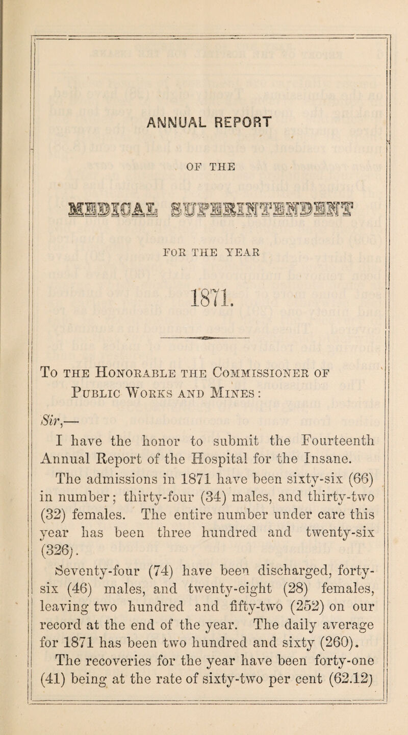 1 ANNUAL REPORT OF THE To the Honorable the Commissioner of \ Public Works and Mines: Sir,—- I have the honor to submit the Fourteenth Annual Report of the Hospital for the Insane. The admissions in 1871 have been sixty-six (66) in number; thirty-four (34) males, and thirty-two (32) females. The entire number under care this year has been three hundred and twenty-six (326j. Seventy-four (74) have been discharged, forty- six (46) males, and twenty-eight (28) females, leaving twTo hundred and fifty-two (252) on our record at the end of the year. The daily average for 1871 has been two hundred and sixty (260). The recoveries for the year have been forty-one (41) being at the rate of sixty-two per cent (62.12)