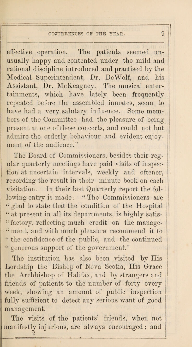 effective operation. The patients seemed un¬ usually happy and contented under the mild and rational discipline introduced and practised by the Medical Superintendent, Dr. DeWolf, and his Assistant, Dr. McKeagney. The musical enter¬ tainments, which have lately been frequently repeated before the assembled inmates, seem to || have had a very salutary influence. Some mem¬ bers of the Committee had the pleasure of being ! present at one of these concerts, and could not but || admire the orderly behaviour and evident enjoy¬ ment of the audience.” The Board of Commissioners, besides their reg¬ ular quarterly meetings have paid visits of inspec- jj tion at uncertain intervals, weekly and oftener, : recording the result in their minute book on each visitation. In their last Quarterly report the fol¬ lowing entry is made : “ The Commissioners are jj “ glad to state that the condition of the Hospital “ at present in all its departments, is highly satis- “ factory, reflecting much credit on the manage- “ ment, and with much pleasure recommend it to :| “the confidence of the public, and the continued ! “ generous support of the government.” The institution has also been visited by His jj Lordship the Bishop of Nova Scotia, His Grace i! the Archbishop of Halifax, and by strangers and jj friends of patients to the number of forty every week, showing an amount of public inspection fully sufficient to detect any serious want of good management. The visits of the patients’ friends, when not manifestly injurious, are always encouraged; and 9