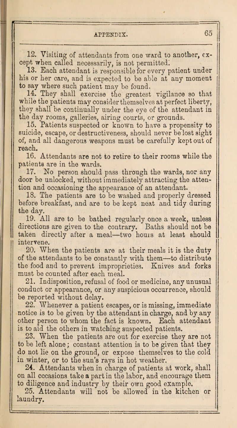 12. Visiting of attendants from one ward to another, ex¬ cept when called necessarily, is not permitted! 13. Each attendant is responsible for every patient under his or her care, and is expected to be able at any moment to say where such patient may be found. 14. They shall exercise the greatest vigilance so that while the patients may consider themselves at perfect liberty, they shall be continually under the eye of the attendant in the day rooms, galleries, airing courts, or grounds. 15. Patients suspected or known to have a propensity to suicide, escape, or destructiveness, should never be lost sight of, and all dangerous weapons must be carefully kept out of reach. 16. Attendants are not to retire to their rooms while the patients are in the wards. 17. No person should pass through the wards, nor any door be unlocked, without immediately attracting the atten¬ tion and occasioning the appearance of an attendant. 18. The patients are to be washed and properly dressed before breakfast, and are to be kept neat and tidy during the day. 19. All are to be bathed regularly once a week, unless directions are given to the contrary. Baths should not be taken directly after a meal—two horns at least should intervene. 20. When the patients are at their meals it is the duty of the attendants to be constantly with them—to distribute the food and to prevent improprieties. Knives and forks must be counted after each meal. 21. Indisposition, refusal of food or medicine, any unusual conduct or appearance, or any suspicious occurrence, should be reported without delay. 22. Whenever a patient escapes, or is missing, immediate notice is to be given by the attendant in charge, and by any other person to whom the fact is known. Each attendant is to aid the others in watching suspected patients. 23. When the patients are out for exercise they are not to be left alone; constant attention is to be given that they do not lie on the ground, or expose themselves to the cold in winter, or to the sun's rays in hot weather. 24. Attendants when in charge of patients at work, shall on all occasions take a part in the labor, and encourage them to diligence and industry by their own good example. 25. Attendants will not be allowed in the kitchen or laundry.