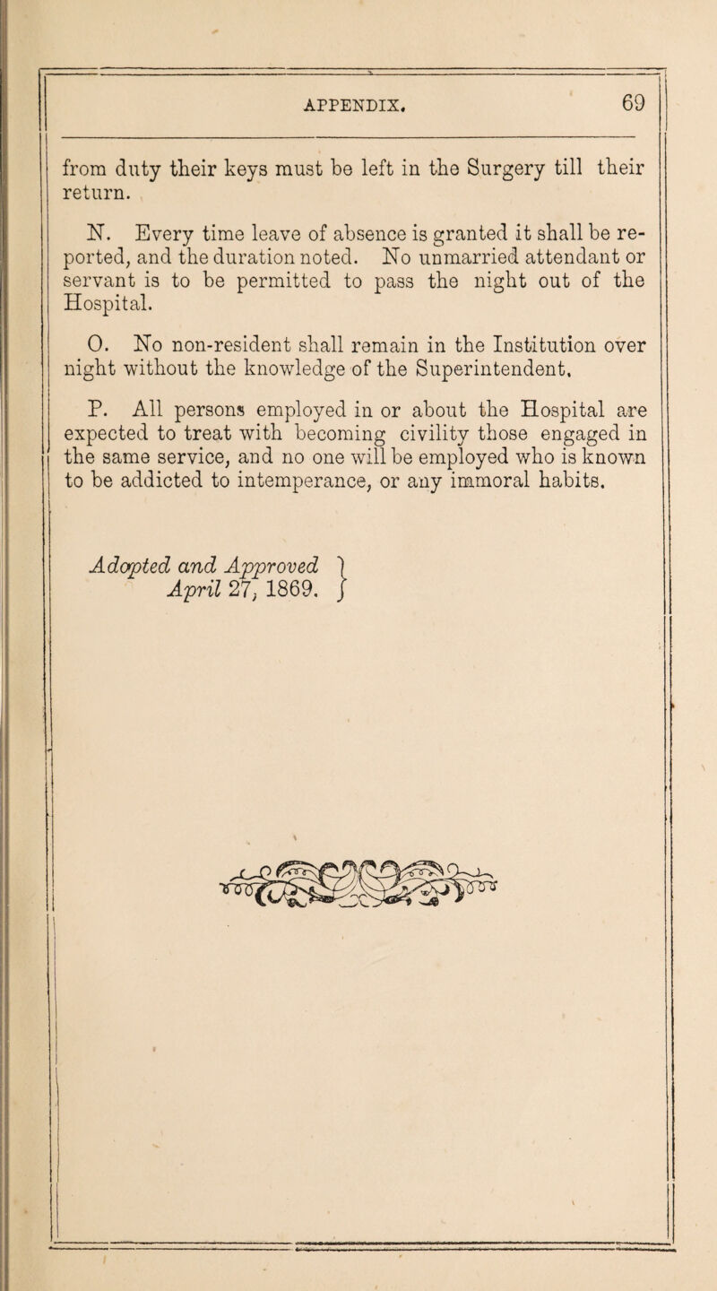 from duty their keys must be left in the Surgery till their return. N. Every time leave of absence is granted it shall be re¬ ported, and the duration noted. No unmarried attendant or servant is to be permitted to pass the night out of the Hospital. O. Ho non-resident shall remain in the Institution over night without the knowledge of the Superintendent, P. All persons employed in or about the Hospital are expected to treat with becoming civility those engaged in the same service, and no one will be employed who is known to be addicted to intemperance, or any immoral habits. Adapted and Approved 1 April 27, 1869. J