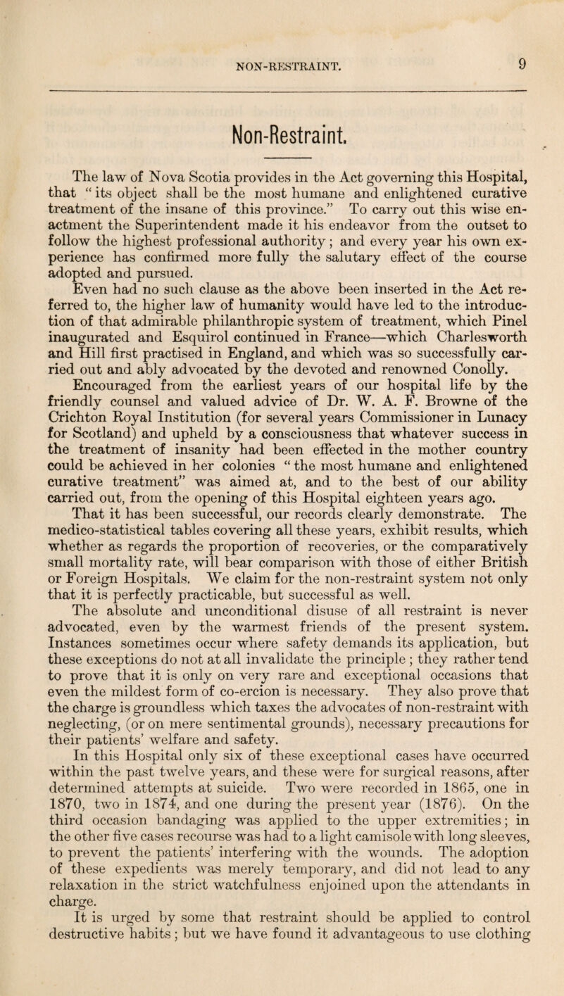 Non-Restraint. The law of Nova Scotia provides in the Act governing this Hospital, that “ its object shall be the most humane and enlightened curative treatment of the insane of this province.” To carry out this wise en¬ actment the Superintendent made it his endeavor from the outset to follow the highest professional authority; and every year his own ex¬ perience has confirmed more fully the salutary effect of the course adopted and pursued. Even had no such clause as the above been inserted in the Act re¬ ferred to, the higher law of humanity would have led to the introduc¬ tion of that admirable philanthropic system of treatment, which Pinel inaugurated and Esquirol continued in France—which Chariesworth and Hill first practised in England, and which was so successfully car¬ ried out and ably advocated by the devoted and renowned Conolly. Encouraged from the earliest years of our hospital life by the friendly counsel and valued advice of Dr. W. A. F. Browne of the Crichton Royal Institution (for several years Commissioner in Lunacy for Scotland) and upheld by a consciousness that whatever success in the treatment of insanity had been effected in the mother country could be achieved in her colonies “ the most humane and enlightened curative treatment” was aimed at, and to the best of our ability carried out, from the opening of this Hospital eighteen years ago. That it has been successful, our records clearly demonstrate. The medico-statistical tables covering all these years, exhibit results, which whether as regards the proportion of recoveries, or the comparatively small mortality rate, will bear comparison with those of either British or Foreign Hospitals. We claim for the non-restraint system not only that it is perfectly practicable, but successful as well. The absolute and unconditional disuse of all restraint is never advocated, even by the warmest friends of the present system. Instances sometimes occur where safety demands its application, but these exceptions do not at all invalidate the principle ; they rather tend to prove that it is only on very rare and exceptional occasions that even the mildest form of co-ercion is necessary. They also prove that the charge is groundless which taxes the advocates of non-restraint with neglecting, (or on mere sentimental grounds), necessary precautions for their patients’ welfare and safety. In this Hospital only six of these exceptional cases have occurred within the past twelve years, and these were for surgical reasons, after determined attempts at suicide. Two were recorded in 1865, one in 1870, two in 1874, and one during the present year (1876). On the third occasion bandaging was applied to the upper extremities; in the other five cases recourse was had to a light camisole with long sleeves, to prevent the patients’ interfering with the wounds. The adoption of these expedients was merely temporary, and did not lead to any relaxation in the strict watchfulness enjoined upon the attendants in charge. It is urged by some that restraint should be applied to control destructive habits; but we have found it advantageous to use clothing