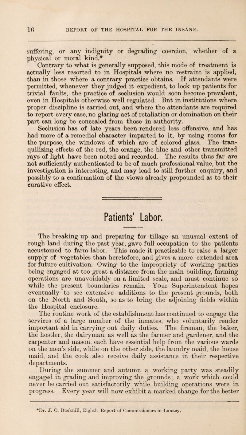 suffering, or any indignity or degrading coercion, whether of a physical or moral kind.* Contrary to what is generally supposed, this mode of treatment is actually less resorted to in Hospitals where no restraint is applied, than in those where a contrary practice obtains. If attendants were permitted, whenever they judged it expedient, to lock up patients for trivial faults, the practice of seclusion would soon become prevalent, even in Hospitals otherwise well regulated. Bnt in institutions where proper discipline is carried out, and where the attendants are required to report every case, no glaring act of retaliation or domination on their part can long be concealed from those in authority. Seclusion has of late years been rendered less offensive, and has had more of a remedial character imparted to it, by using rooms for the purpose, the windows of which are of colored glass. The tran- quilizing effects of the red, the orange, the blue and other transmitted rays of light have been noted and recorded. The results thus far are not Bufficiently authenticated to be of much professional value, but the investigation is interesting, and may lead to still further enquiry, and possibly to a confirmation of the views already propounded as to their curative effect. Patients' Labor. The breaking up and preparing for tillage an unusual extent of rough land during the past year, gave full occupation to the patients accustomed to farm labor. This made it practicable to raise a larger supply of vegetables than heretofore, and gives a more extended area for future cultivation. Owing to the impropriety of working parties being engaged at too great a distance from the main building, farming operations are unavoidably on a limited scale, and must continue so while the present boundaries remain. Your Superintendent hopes eventually to see extensive additions to the present grounds, both on the North and South, so as to bring the adjoining fields within the Hospital enclosure. The routine work of the establishment has continued to engage the services of a large number of the inmates, who voluntarily render important aid in carrying out daily duties. The fireman, the baker, the hostler, the dairyman, as well as the farmer and gardener, and the carpenter and mason, each have essential help from the various wards on the men’s side, while on the other side, the laundry maid, the house maid, and the cook also receive daily assistance in their respective departments. During the summer and autumn a working party was steadily engaged in grading and improving the grounds; a work which could never be carried out satisfactorily while building operations were in progress. Every year will now exhibit a marked change for the better *Dr. J. C. Bucknill, Eighth Report of Commissioners in Lunacy.